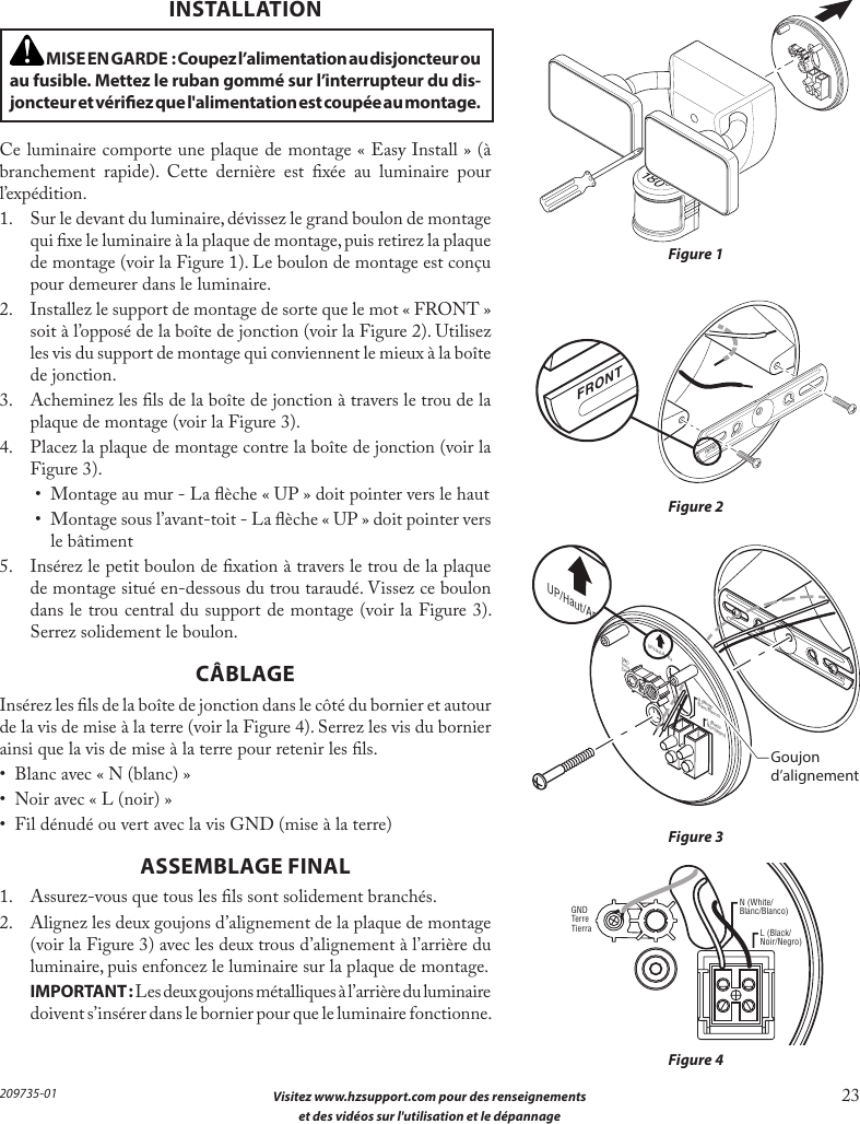  Visitez www.hzsupport.com pour des renseignements 23 et des vidéos sur l&apos;utilisation et le dépannage209735-01 MISE EN GARDE : Coupez l’alimentation au disjoncteur ou au fusible. Mettez le ruban gommé sur l’interrupteur du dis-joncteur et vériez que l&apos;alimentation est coupée au montage.INSTALLATIONCe luminaire comporte une plaque de montage «Easy Install» (à branchement rapide). Cette dernière est xée au luminaire pour l’expédition.1.  Sur le devant du luminaire, dévissez le grand boulon de montage qui xe le luminaire à la plaque de montage, puis retirez la plaque de montage (voir la Figure 1). Le boulon de montage est conçu pour demeurer dans le luminaire.2.  Installez le support de montage de sorte que le mot «FRONT» soit à l’opposé de la boîte de jonction (voir la Figure 2). Utilisez les vis du support de montage qui conviennent le mieux à la boîte de jonction.3.  Acheminez les ls de la boîte de jonction à travers le trou de la plaque de montage (voir la Figure 3).4.  Placez la plaque de montage contre la boîte de jonction (voir la Figure 3).•  Montage au mur - La èche « UP » doit pointer vers le haut•  Montage sous l’avant-toit - La èche « UP » doit pointer vers le bâtiment5.  Insérez le petit boulon de xation à travers le trou de la plaque de montage situé en-dessous du trou taraudé. Vissez ce boulon dans le trou central du support de montage (voir la Figure 3). Serrez solidement le boulon.CÂBLAGEInsérez les ls de la boîte de jonction dans le côté du bornier et autour de la vis de mise à la terre (voir la Figure 4). Serrez les vis du bornier ainsi que la vis de mise à la terre pour retenir les ls.•  Blanc avec « N (blanc) »•  Noir avec « L (noir) »•  Fil dénudé ou vert avec la vis GND (mise à la terre)ASSEMBLAGE FINAL1.  Assurez-vous que tous les ls sont solidement branchés.2.  Alignez les deux goujons d’alignement de la plaque de montage (voir la Figure 3) avec les deux trous d’alignement à l’arrière du luminaire, puis enfoncez le luminaire sur la plaque de montage. IMPORTANT:Les deux goujons métalliques à l’arrière du luminaire doivent s’insérer dans le bornier pour que le luminaire fonctionne.Figure 1Figure 2Figure 3Figure 4FRONTFRONTN (White/Blanc/Blanco)GNDTerreTierraUP/Haut/ArribaL (Black/Noir/Negro)180°FRONTN (White/Blanc/Blanco)GNDTerreTierraUP/Haut/ArribaL (Black/Noir/Negro)FRONTN (White/Blanc/Blanco)GNDTerreTierraUP/Haut/ArribaL (Black/Noir/Negro)Goujond’alignement