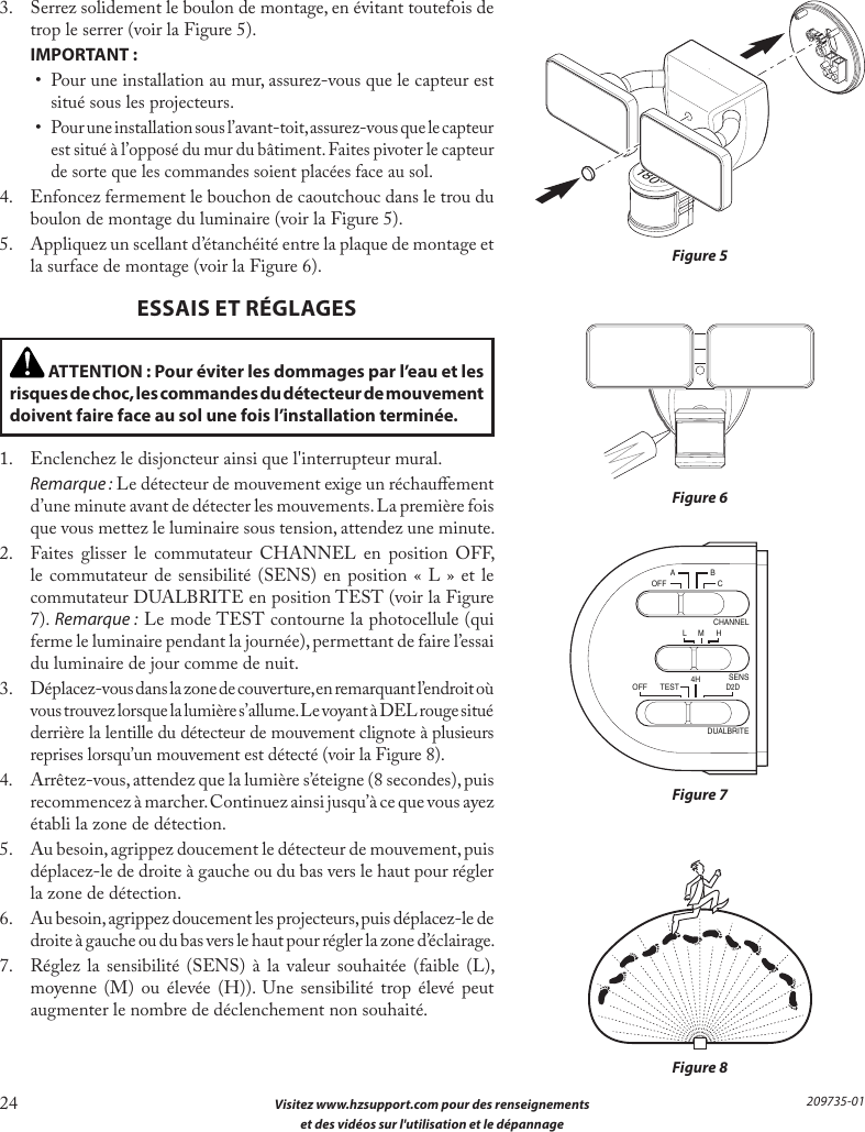 24  Visitez www.hzsupport.com pour des renseignements  et des vidéos sur l&apos;utilisation et le dépannage209735-013.  Serrez solidement le boulon de montage, en évitant toutefois de trop le serrer (voir la Figure 5). IMPORTANT:•  Pour une installation au mur, assurez-vous que le capteur est situé sous les projecteurs.• Pour une installation sous l’avant-toit, assurez-vous que le capteur est situé à l’opposé du mur du bâtiment. Faites pivoter le capteur de sorte que les commandes soient placées face au sol.4.  Enfoncez fermement le bouchon de caoutchouc dans le trou du boulon de montage du luminaire (voir la Figure 5).5.  Appliquez un scellant d’étanchéité entre la plaque de montage et la surface de montage (voir la Figure 6).ESSAIS ET RÉGLAGESFigure 6Figure 7Figure 8A  BOFF  CL  M  H4HCHANNELSENSDUALBRITEOFF  TEST D2DFigure 5 ATTENTION : Pour éviter les dommages par l’eau et les risques de choc, les commandes du détecteur de mouvement doivent faire face au sol une fois l’installation terminée.1.  Enclenchez le disjoncteur ainsi que l&apos;interrupteur mural. Remarque : Le détecteur de mouvement exige un réchauement d’une minute avant de détecter les mouvements. La première fois que vous mettez le luminaire sous tension, attendez une minute.2.  Faites glisser le commutateur CHANNEL en position OFF, le commutateur de sensibilité (SENS) en position «L» et le commutateur DUALBRITE en position TEST (voir la Figure 7). Remarque : Le mode TEST contourne la photocellule (qui ferme le luminaire pendant la journée), permettant de faire l’essai du luminaire de jour comme de nuit.3. Déplacez-vous dans la zone de couverture, en remarquant l’endroit où vous trouvez lorsque la lumière s’allume. Le voyant à DEL rouge situé derrière la lentille du détecteur de mouvement clignote à plusieurs reprises lorsqu’un mouvement est détecté (voir la Figure 8).4. Arrêtez-vous, attendez que la lumière s’éteigne (8 secondes), puis recommencez à marcher. Continuez ainsi jusqu’à ce que vous ayez établi la zone de détection.5.  Au besoin, agrippez doucement le détecteur de mouvement, puis déplacez-le de droite à gauche ou du bas vers le haut pour régler la zone de détection.6.  Au besoin, agrippez doucement les projecteurs, puis déplacez-le de droite à gauche ou du bas vers le haut pour régler la zone d’éclairage.7.  Réglez la sensibilité (SENS) à la valeur souhaitée (faible (L), moyenne (M) ou élevée (H)). Une sensibilité trop élevé peut augmenter le nombre de déclenchement non souhaité.180°