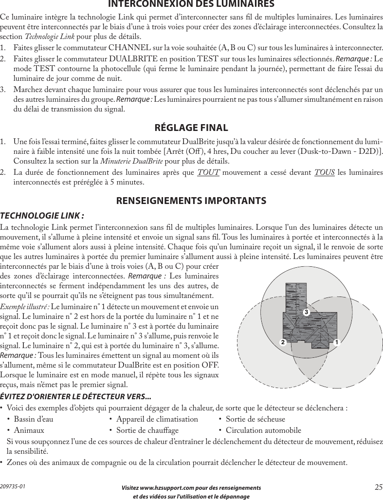  Visitez www.hzsupport.com pour des renseignements 25 et des vidéos sur l&apos;utilisation et le dépannage 209735-01INTERCONNEXION DES LUMINAIRESCe luminaire intègre la technologie Link qui permet d’interconnecter sans l de multiples luminaires. Les luminaires peuvent être interconnectés par le biais d’une à trois voies pour créer des zones d’éclairage interconnectées. Consultez la section Technologie Link pour plus de détails.1.  Faites glisser le commutateur CHANNEL sur la voie souhaitée (A, B ou C) sur tous les luminaires à interconnecter.2.  Faites glisser le commutateur DUALBRITE en position TEST sur tous les luminaires sélectionnés. Remarque:Le mode TEST contourne la photocellule (qui ferme le luminaire pendant la journée), permettant de faire l’essai du luminaire de jour comme de nuit.3.  Marchez devant chaque luminaire pour vous assurer que tous les luminaires interconnectés sont déclenchés par un des autres luminaires du groupe. Remarque:Les luminaires pourraient ne pas tous s’allumer simultanément en raison du délai de transmission du signal.RÉGLAGE FINAL1.  Une fois l’essai terminé, faites glisser le commutateur DualBrite jusqu’à la valeur désirée de fonctionnement du lumi-naire à faible intensité une fois la nuit tombée [Arrêt (O), 4 hres, Du coucher au lever (Dusk-to-Dawn - D2D)]. Consultez la section sur la Minuterie DualBrite pour plus de détails.2.  La durée de fonctionnement des luminaires après que TOUT mouvement a cessé devant TOUS les luminaires interconnectés est préréglée à 5 minutes.RENSEIGNEMENTS IMPORTANTSTECHNOLOGIE LINK:La technologie Link permet l’interconnexion sans l de multiples luminaires. Lorsque l’un des luminaires détecte un mouvement, il s’allume à pleine intensité et envoie un signal sans l. Tous les luminaires à portée et interconnectés à la même voie s’allument alors aussi à pleine intensité. Chaque fois qu’un luminaire reçoit un signal, il le renvoie de sorte que les autres luminaires à portée du premier luminaire s’allument aussi à pleine intensité. Les luminaires peuvent être interconnectés par le biais d’une à trois voies (A, B ou C) pour créer des zones d’éclairage interconnectées. Remarque : Les luminaires interconnectés se ferment indépendamment les uns des autres, de sorte qu’il se pourrait qu’ils ne s’éteignent pas tous simultanément.Exemple illustré:Le luminaire n°1 détecte un mouvement et envoie un signal. Le luminaire n°2 est hors de la portée du luminaire n°1 et ne reçoit donc pas le signal. Le luminaire n°3 est à portée du luminaire n°1 et reçoit donc le signal. Le luminaire n°3 s’allume, puis renvoie le signal. Le luminaire n°2, qui est à portée du luminaire n°3, s’allume. Remarque:Tous les luminaires émettent un signal au moment où ils s’allument, même si le commutateur DualBrite est en position OFF. Lorsque le luminaire est en mode manuel, il répète tous les signaux reçus, mais n’émet pas le premier signal.ÉVITEZ D&apos;ORIENTER LE DÉTECTEUR VERS...•  Voici des exemples d’objets qui pourraient dégager de la chaleur, de sorte que le détecteur se déclenchera:•  Bassin d’eau  •  Appareil de climatisation  •  Sortie de sécheuse•  Animaux  •  Sortie de chauage  •  Circulation automobile  Si vous soupçonnez l’une de ces sources de chaleur d’entraîner le déclenchement du détecteur de mouvement, réduisez la sensibilité.•  Zones où des animaux de compagnie ou de la circulation pourrait déclencher le détecteur de mouvement.123