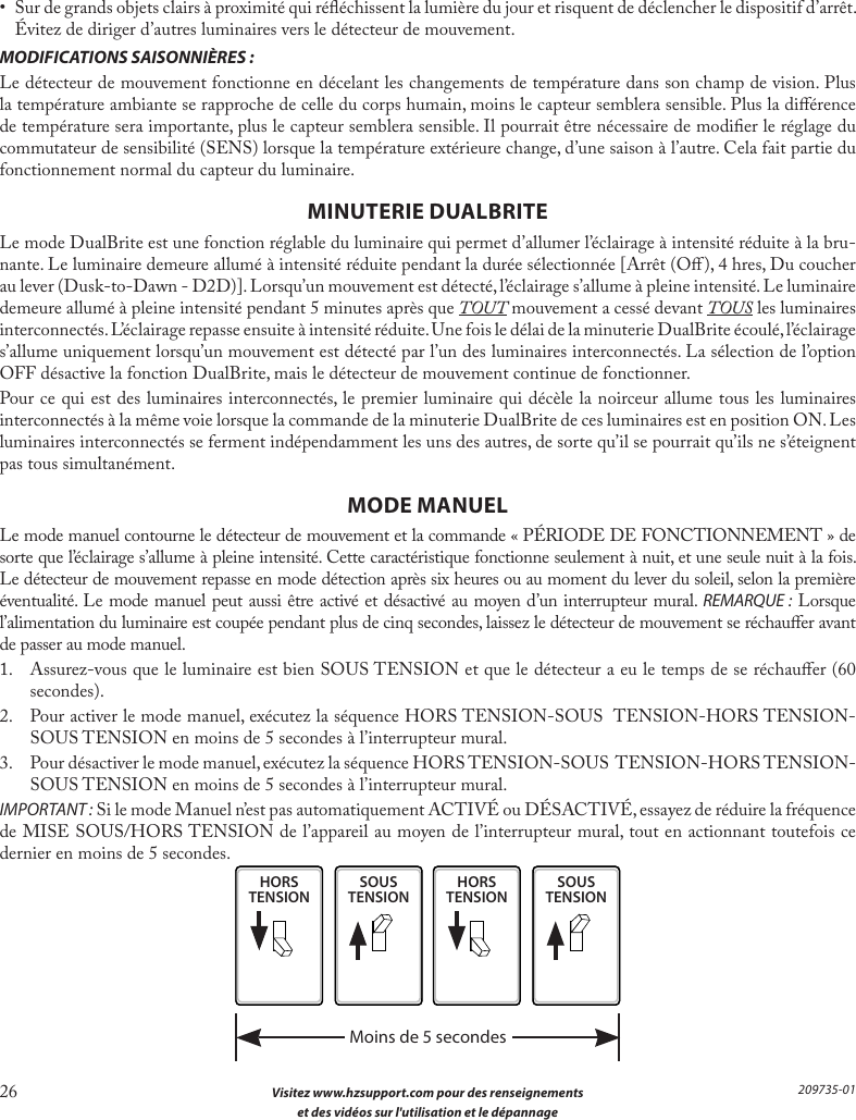 26  Visitez www.hzsupport.com pour des renseignements  et des vidéos sur l&apos;utilisation et le dépannage209735-01•  Sur de grands objets clairs à proximité qui rééchissent la lumière du jour et risquent de déclencher le dispositif d’arrêt. Évitez de diriger d’autres luminaires vers le détecteur de mouvement.MODIFICATIONS SAISONNIÈRES :Le détecteur de mouvement fonctionne en décelant les changements de température dans son champ de vision. Plus la température ambiante se rapproche de celle du corps humain, moins le capteur semblera sensible. Plus la diérence de température sera importante, plus le capteur semblera sensible. Il pourrait être nécessaire de modier le réglage du commutateur de sensibilité (SENS) lorsque la température extérieure change, d’une saison à l’autre. Cela fait partie du fonctionnement normal du capteur du luminaire.MINUTERIE DUALBRITELe mode DualBrite est une fonction réglable du luminaire qui permet d’allumer l’éclairage à intensité réduite à la bru-nante. Le luminaire demeure allumé à intensité réduite pendant la durée sélectionnée [Arrêt (O), 4 hres, Du coucher au lever (Dusk-to-Dawn - D2D)]. Lorsqu’un mouvement est détecté, l’éclairage s’allume à pleine intensité. Le luminaire demeure allumé à pleine intensité pendant 5 minutes après que TOUT mouvement a cessé devant TOUS les luminaires interconnectés. L’éclairage repasse ensuite à intensité réduite. Une fois le délai de la minuterie DualBrite écoulé, l’éclairage s’allume uniquement lorsqu’un mouvement est détecté par l’un des luminaires interconnectés. La sélection de l’option OFF désactive la fonction DualBrite, mais le détecteur de mouvement continue de fonctionner.Pour ce qui est des luminaires interconnectés, le premier luminaire qui décèle la noirceur allume tous les luminaires interconnectés à la même voie lorsque la commande de la minuterie DualBrite de ces luminaires est en position ON. Les luminaires interconnectés se ferment indépendamment les uns des autres, de sorte qu’il se pourrait qu’ils ne s’éteignent pas tous simultanément.MODE MANUELLe mode manuel contourne le détecteur de mouvement et la commande « PÉRIODE DE FONCTIONNEMENT » de sorte que l’éclairage s’allume à pleine intensité. Cette caractéristique fonctionne seulement à nuit, et une seule nuit à la fois. Le détecteur de mouvement repasse en mode détection après six heures ou au moment du lever du soleil, selon la première éventualité. Le mode manuel peut aussi être activé et désactivé au moyen d’un interrupteur mural. REMARQUE: Lorsque l’alimentation du luminaire est coupée pendant plus de cinq secondes, laissez le détecteur de mouvement se réchauer avant de passer au mode manuel.1.  Assurez-vous que le luminaire est bien SOUS TENSION et que le détecteur a eu le temps de se réchauer (60 secondes).2.  Pour activer le mode manuel, exécutez la séquence HORS TENSION-SOUS  TENSION-HORS TENSION-SOUS TENSION en moins de 5 secondes à l’interrupteur mural.3.  Pour désactiver le mode manuel, exécutez la séquence HORS TENSION-SOUS  TENSION-HORS TENSION-SOUS TENSION en moins de 5 secondes à l’interrupteur mural.IMPORTANT : Si le mode Manuel n’est pas automatiquement ACTIVÉ ou DÉSACTIVÉ, essayez de réduire la fréquence de MISE SOUS/HORS TENSION de l’appareil au moyen de l’interrupteur mural, tout en actionnant toutefois ce dernier en moins de 5 secondes.HORSTENSIONSOUSTENSIONHORSTENSIONSOUSTENSIONMoins de 5 secondes