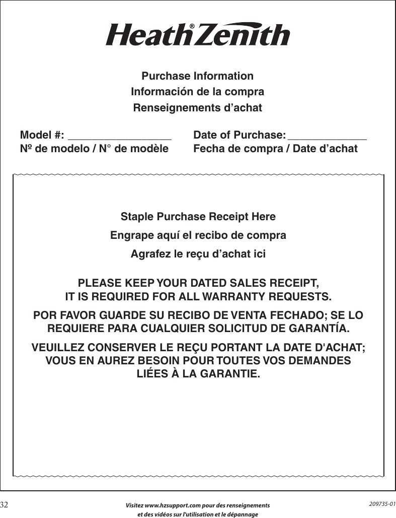 32  Visitez www.hzsupport.com pour des renseignements  et des vidéos sur l&apos;utilisation et le dépannage209735-01Staple Purchase Receipt HereEngrape aquí el recibo de compraAgrafez le reçu d’achat iciPLEASE KEEP YOUR DATED SALES RECEIPT,IT IS REQUIRED FOR ALL WARRANTY REQUESTS.POR FAVOR GUARDE SU RECIBO DE VENTA FECHADO; SE LOREQUIERE PARA CUALQUIER SOLICITUD DE GARANTÍA.VEUILLEZ CONSERVER LE REÇU PORTANT LA DATE D&apos;ACHAT; VOUS EN AUREZ BESOIN POUR TOUTES VOS DEMANDESLIÉES À LA GARANTIE.Purchase InformationInformación de la compraRenseignements d’achatModel #: _________________   Date of Purchase: _____________Nº de modelo / N° de modèle    Fecha de compra / Date d’achat