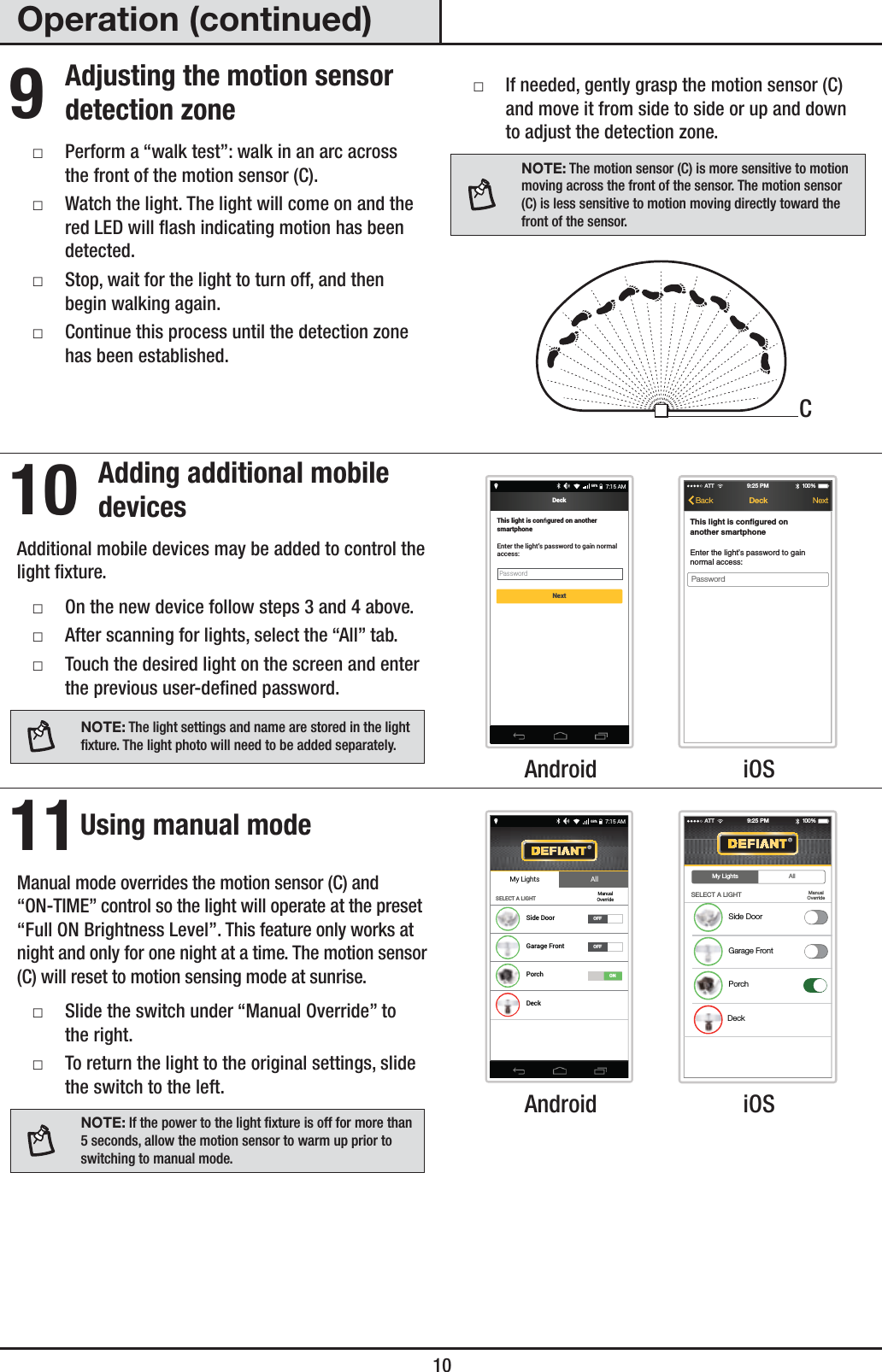  10Operation (continued)9 Adjusting the motion sensor detection zone ƑPerform a “walk test”: walk in an arc across the front of the motion sensor (C). ƑWatch the light. The light will come on and the red LED will ash indicating motion has been detected. ƑStop, wait for the light to turn off, and then begin walking again. ƑContinue this process until the detection zone has been established. ƑIf needed, gently grasp the motion sensor (C) and move it from side to side or up and down to adjust the detection zone.NOTE: The motion sensor (C) is more sensitive to motion moving across the front of the sensor. The motion sensor (C) is less sensitive to motion moving directly toward the front of the sensor.10 Adding additional mobile devicesAdditional mobile devices may be added to control the light xture. ƑOn the new device follow steps 3 and 4 above. ƑAfter scanning for lights, select the “All” tab. ƑTouch the desired light on the screen and enter the previous user-dened password.NOTE: The light settings and name are stored in the light xture. The light photo will need to be added separately.This light is conﬁgured on another smartphoneEnter the light’s password to gain normal access:Password7:15 AM68%DeckNextATT 100 %9:25 PMDeckBackPasswordThis light is configured onanother smartphoneEnter the light’s password to gainnormal access:Next Android  iOS11 Using manual modeManual mode overrides the motion sensor (C) and “ON-TIME” control so the light will operate at the preset “Full ON Brightness Level”. This feature only works at night and only for one night at a time. The motion sensor (C) will reset to motion sensing mode at sunrise. ƑSlide the switch under “Manual Override” to the right. ƑTo return the light to the original settings, slide the switch to the left.NOTE: If the power to the light xture is off for more than 5 seconds, allow the motion sensor to warm up prior to switching to manual mode.My Lights AllSELECT A LIGHTSide DoorGarage FrontPorchDeckOFFOFFManualOverride7:15 AM68%ONATT 100 %9:25 PMSELECT A LIGHTSide DoorGarage FrontPorchDeckMy Lights AllManualOverride Android  iOSC