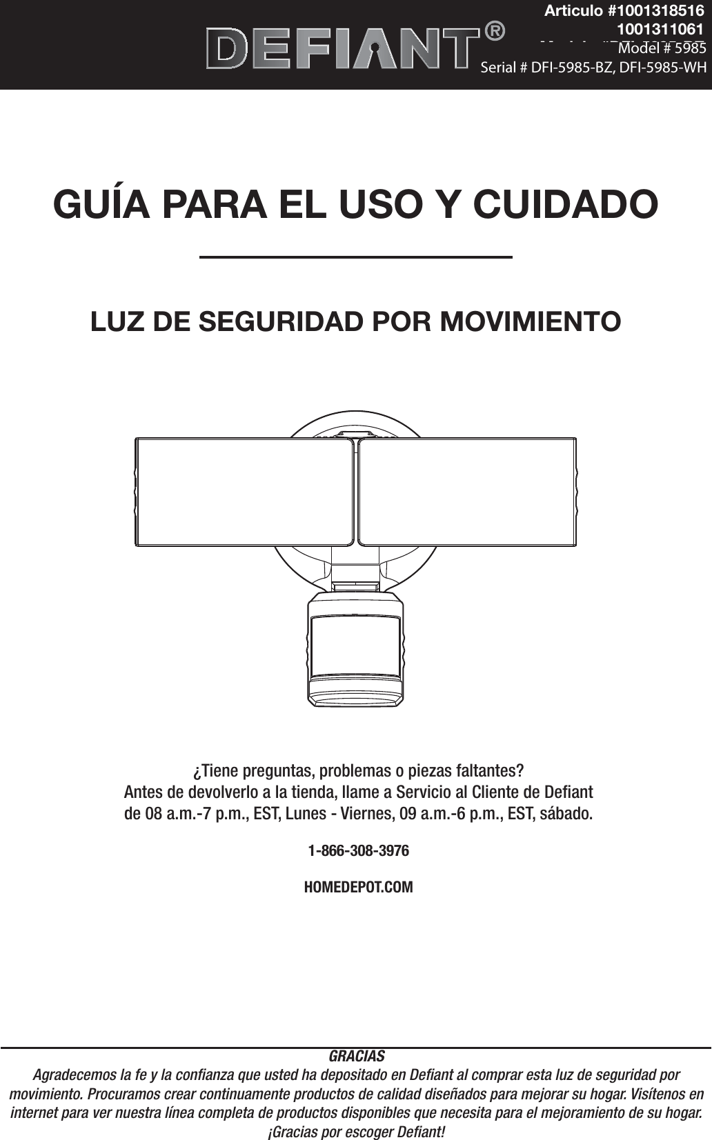 GRACIASAgradecemos la fe y la conanza que usted ha depositado en Deant al comprar esta luz de seguridad por movimiento. Procuramos crear continuamente productos de calidad diseñados para mejorar su hogar. Visítenos en internet para ver nuestra línea completa de productos disponibles que necesita para el mejoramiento de su hogar. ¡Gracias por escoger Deant!GUÍA PARA EL USO Y CUIDADOLUZ DE SEGURIDAD POR MOVIMIENTO¿Tiene preguntas, problemas o piezas faltantes? Antes de devolverlo a la tienda, llame a Servicio al Cliente de Deant de 08 a.m.-7 p.m., EST, Lunes - Viernes, 09 a.m.-6 p.m., EST, sábado.1-866-308-3976HOMEDEPOT.COMArticulo #10013185161001311061Modelo #DFI-5985-BZDFI-5985-WH                                          Model # 5985  Serial # DFI-5985-BZ, DFI-5985-WH