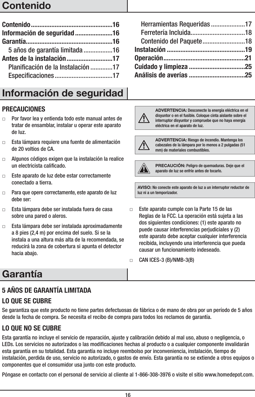  16ContenidoContenido ................................................16Información de seguridad ......................16Garantía...................................................165 años de garantía limitada .................16Antes de la instalación ...........................17Planicación de la Instalación .............17Especicaciones ..................................17Herramientas Requeridas ....................17Ferretería Incluida ................................18Contenido del Paquete .........................18Instalación ..............................................19Operación ................................................21Cuidado y limpieza .................................25Análisis de averías .................................25Información de seguridadPRECAUCIONES ƑPor favor lea y entienda todo este manual antes de tratar de ensamblar, instalar u operar este aparato de luz. ƑEsta lámpara requiere una fuente de alimentación de 20 voltios de CA. ƑAlgunos códigos exigen que la instalación la realice un electricista calicado. ƑEste aparato de luz debe estar correctamente conectado a tierra. ƑPara que opere correctamente, este aparato de luz debe ser: ƑEsta lámpara debe ser instalada fuera de casa sobre una pared o aleros. ƑEsta lámpara debe ser instalada aproximadamente a 8 pies (2,4 m) por encima del suelo. Si se la instala a una altura más alta de la recomendada, se reducirá la zona de cobertura si apunta el detector hacia abajo.ADVERTENCIA: Desconecte la energía eléctrica en el disyuntor o en el fusible. Coloque cinta aislante sobre el interruptor disyuntor y compruebe que no haya energía eléctrica en el aparato de luz.ADVERTENCIA: Riesgo de incendio. Mantenga los cabezales de la lámpara por lo menos a 2 pulgadas (51 mm) de materiales combustibles.PRECAUCIÓN: Peligro de quemaduras. Deje que el aparato de luz se enfríe antes de tocarlo.AVISO: No conecte este aparato de luz a un interruptor reductor de luz ni a un temporizador. ƑEste aparato cumple con la Parte 15 de las Reglas de la FCC. La operación está sujeta a las dos siguientes condiciones: (1) este aparato no puede causar interferencias perjudiciales y (2) este aparato debe aceptar cualquier interferencia recibida, incluyendo una interferencia que pueda causar un funcionamiento indeseado. ƑCAN ICES-3 (B)/NMB-3(B)Garantía5 AÑOS DE GARANTÍA LIMITADALO QUE SE CUBRESe garantiza que este producto no tiene partes defectuosas de fábrica o de mano de obra por un período de 5 años desde la fecha de compra. Se necesita el recibo de compra para todos los reclamos de garantía.LO QUE NO SE CUBREEsta garantía no incluye el servicio de reparación, ajuste y calibración debido al mal uso, abuso o negligencia, o LEDs. Los servicios no autorizados o las modicaciones hechas al producto o a cualquier componente invalidarán esta garantía en su totalidad. Esta garantía no incluye reembolso por inconveniencia, instalación, tiempo de instalación, perdida de uso, servicio no autorizado, o gastos de envío. Esta garantía no se extiende a otros equipos o componentes que el consumidor usa junto con este producto.Póngase en contacto con el personal de servicio al cliente al 1-866-308-3976 o visite el sitio www.homedepot.com. 