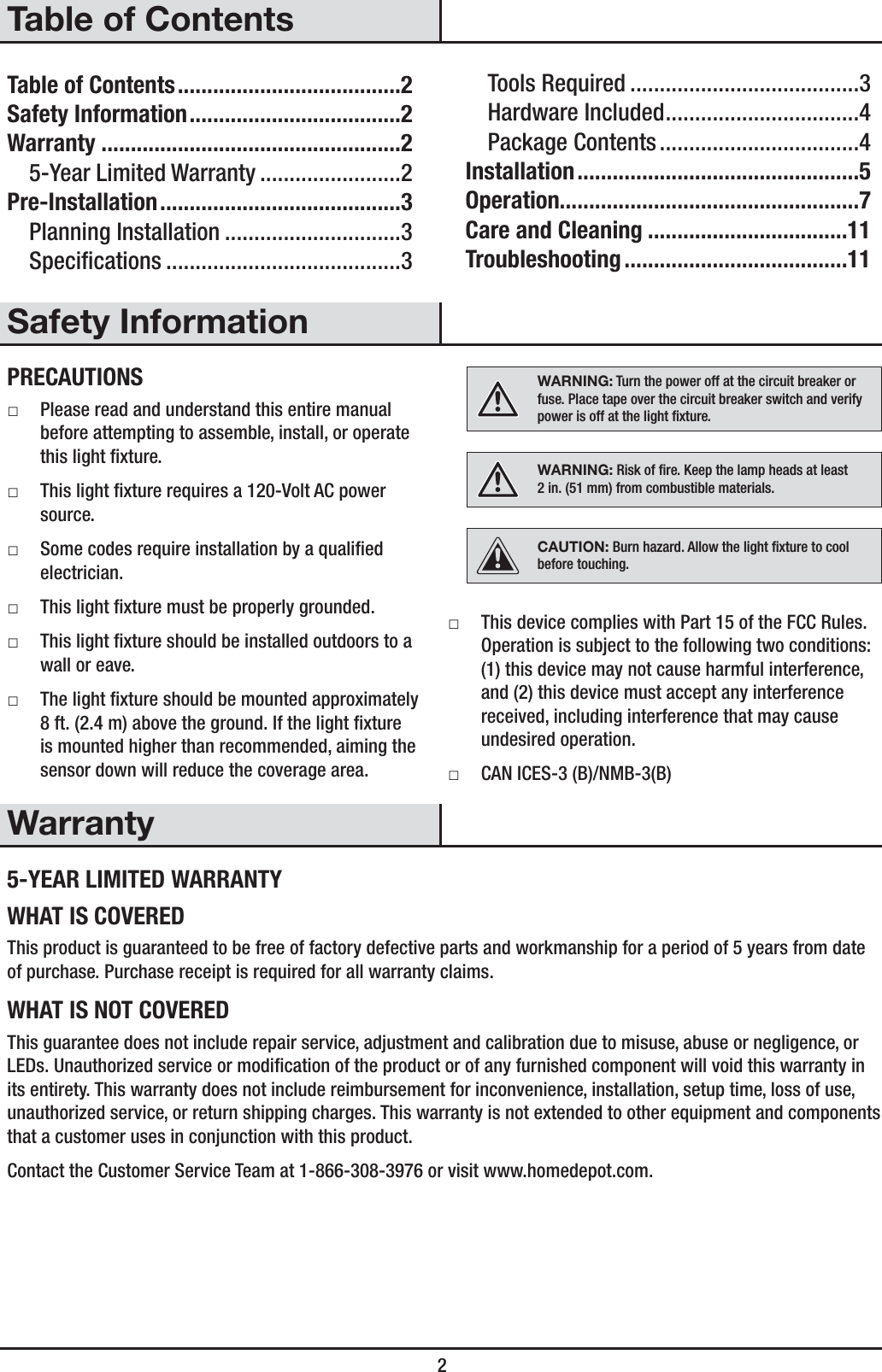  2Table of ContentsTable of Contents ......................................2Safety Information ....................................2Warranty ...................................................25-Year Limited Warranty ........................2Pre-Installation .........................................3Planning Installation ..............................3Specications ........................................3Tools Required .......................................3Hardware Included .................................4Package Contents ..................................4Installation ................................................5Operation...................................................7Care and Cleaning ..................................11Troubleshooting ......................................11Safety InformationPRECAUTIONS ƑPlease read and understand this entire manual before attempting to assemble, install, or operate this light xture. ƑThis light xture requires a 120-Volt AC power source. ƑSome codes require installation by a qualied electrician. ƑThis light xture must be properly grounded. ƑThis light xture should be installed outdoors to a wall or eave. ƑThe light xture should be mounted approximately 8 ft. (2.4 m) above the ground. If the light xture is mounted higher than recommended, aiming the sensor down will reduce the coverage area.WARNING: Turn the power off at the circuit breaker or fuse. Place tape over the circuit breaker switch and verify power is off at the light xture.WARNING: Risk of re. Keep the lamp heads at least 2in. (51mm) from combustible materials.CAUTION: Burn hazard. Allow the light xture to cool before touching. ƑThis device complies with Part 15 of the FCC Rules. Operation is subject to the following two conditions: (1) this device may not cause harmful interference, and (2) this device must accept any interference received, including interference that may cause undesired operation. ƑCAN ICES-3 (B)/NMB-3(B)Warranty5-YEAR LIMITED WARRANTYWHAT IS COVEREDThis product is guaranteed to be free of factory defective parts and workmanship for a period of 5 years from date of purchase. Purchase receipt is required for all warranty claims.WHAT IS NOT COVEREDThis guarantee does not include repair service, adjustment and calibration due to misuse, abuse or negligence, or LEDs. Unauthorized service or modication of the product or of any furnished component will void this warranty in its entirety. This warranty does not include reimbursement for inconvenience, installation, setup time, loss of use, unauthorized service, or return shipping charges. This warranty is not extended to other equipment and components that a customer uses in conjunction with this product.Contact the Customer Service Team at 1-866-308-3976 or visit www.homedepot.com. 