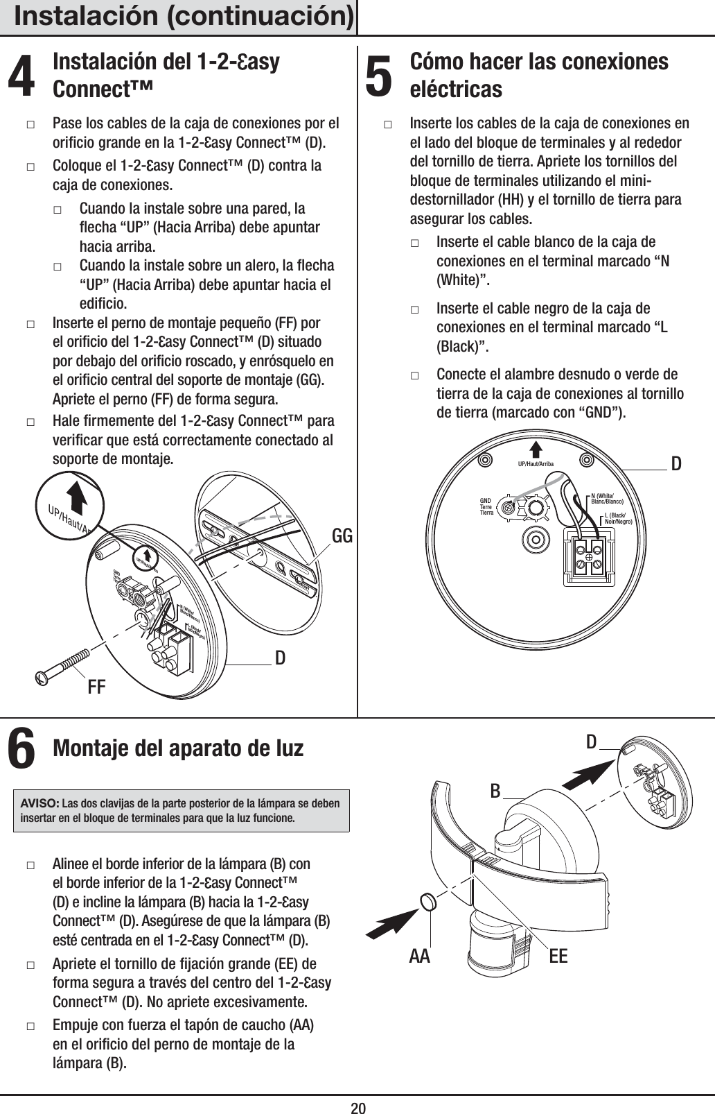  20Instalación (continuación)4 Instalación del 1-2- asy Connect™ ƑPase los cables de la caja de conexiones por el oricio grande en la 1-2- asy Connect™ (D). ƑColoque el 1-2- asy Connect™ (D) contra la caja de conexiones. ƑCuando la instale sobre una pared, la echa “UP” (Hacia Arriba) debe apuntar hacia arriba. ƑCuando la instale sobre un alero, la echa “UP” (Hacia Arriba) debe apuntar hacia el edicio. ƑInserte el perno de montaje pequeño (FF) por el oricio del 1-2- asy Connect™ (D) situado por debajo del oricio roscado, y enrósquelo en el oricio central del soporte de montaje (GG). Apriete el perno (FF) de forma segura. ƑHale rmemente del 1-2- asy Connect™ para vericar que está correctamente conectado al soporte de montaje.FRONTN (White/Blanc/Blanco)GNDTer reTierraUP/Haut/ArribaL (Black/Noir/Negro)UP/Haut/Arriba5 Cómo hacer las conexiones eléctricas ƑInserte los cables de la caja de conexiones en el lado del bloque de terminales y al rededor del tornillo de tierra. Apriete los tornillos del bloque de terminales utilizando el mini-destornillador (HH) y el tornillo de tierra para asegurar los cables. ƑInserte el cable blanco de la caja de conexiones en el terminal marcado “N (White)”. ƑInserte el cable negro de la caja de conexiones en el terminal marcado “L (Black)”. ƑConecte el alambre desnudo o verde de tierra de la caja de conexiones al tornillo de tierra (marcado con “GND”). N (White/Blanc/Blanco)GNDTerreTierraUP/Haut/ArribaL (Black/Noir/Negro)6 Montaje del aparato de luzAVISO: Las dos clavijas de la parte posterior de la lámpara se deben insertar en el bloque de terminales para que la luz funcione. ƑAlinee el borde inferior de la lámpara (B) con el borde inferior de la 1-2- asy Connect™ (D) e incline la lámpara (B) hacia la 1-2- asy Connect™ (D). Asegúrese de que la lámpara (B) esté centrada en el 1-2- asy Connect™ (D). ƑApriete el tornillo de jación grande (EE) de forma segura a través del centro del 1-2- asy Connect™ (D). No apriete excesivamente. ƑEmpuje con fuerza el tapón de caucho (AA) en el oricio del perno de montaje de la lámpara(B).EEAADBDDFFGG