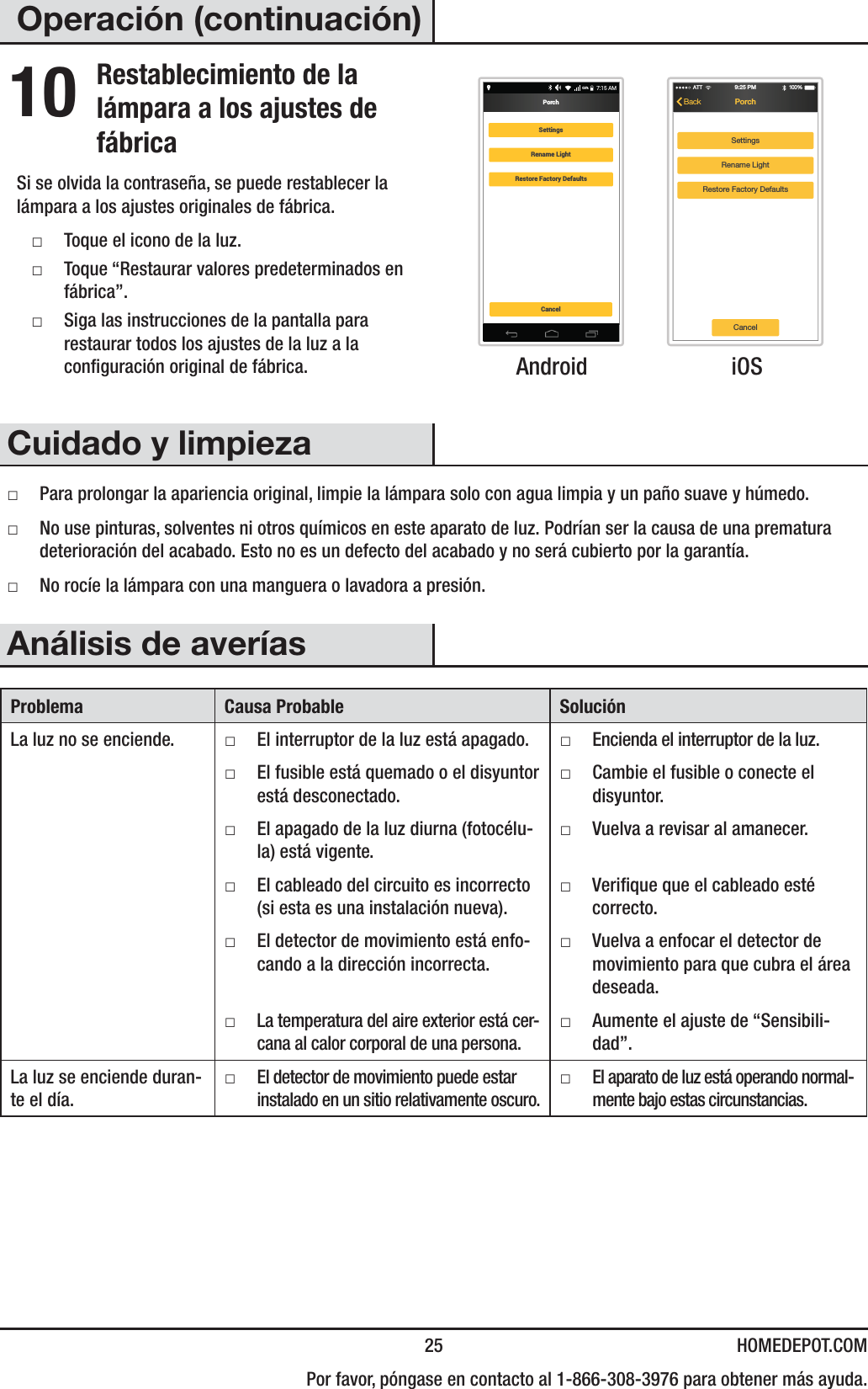  25 HOMEDEPOT.COM  Por favor, póngase en contacto al 1-866-308-3976 para obtener más ayuda.Operación (continuación)10 Restablecimiento de la lámpara a los ajustes de fábricaSi se olvida la contraseña, se puede restablecer la lámpara a los ajustes originales de fábrica. ƑToque el icono de la luz. ƑToque “Restaurar valores predeterminados en fábrica”. ƑSiga las instrucciones de la pantalla para restaurar todos los ajustes de la luz a la conguración original de fábrica.7:15 AM68%PorchCancelSettingsRename LightRestore Factory DefaultsSettingsRename LightRestore Factory DefaultsATT 100 %9:25 PMPorchBackCancel Android  iOSCuidado y limpieza ƑPara prolongar la apariencia original, limpie la lámpara solo con agua limpia y un paño suave y húmedo. ƑNo use pinturas, solventes ni otros químicos en este aparato de luz. Podrían ser la causa de una prematura deterioración del acabado. Esto no es un defecto del acabado y no será cubierto por la garantía. ƑNo rocíe la lámpara con una manguera o lavadora a presión.Análisis de averíasProblema Causa Probable SoluciónLa luz no se enciende.  ƑEl interruptor de la luz está apagado.  ƑEncienda el interruptor de la luz. ƑEl fusible está quemado o el disyuntor está desconectado. ƑCambie el fusible o conecte el disyuntor. ƑEl apagado de la luz diurna (fotocélu-la) está vigente. ƑVuelva a revisar al amanecer. ƑEl cableado del circuito es incorrecto (si esta es una instalación nueva). ƑVerique que el cableado esté correcto. ƑEl detector de movimiento está enfo-cando a la dirección incorrecta. ƑVuelva a enfocar el detector de movimiento para que cubra el área deseada. ƑLa temperatura del aire exterior está cer-cana al calor corporal de una persona. ƑAumente el ajuste de “Sensibili-dad”.La luz se enciende duran-te el día. ƑEl detector de movimiento puede estar instalado en un sitio relativamente oscuro. ƑEl aparato de luz está operando normal-mente bajo estas circunstancias.