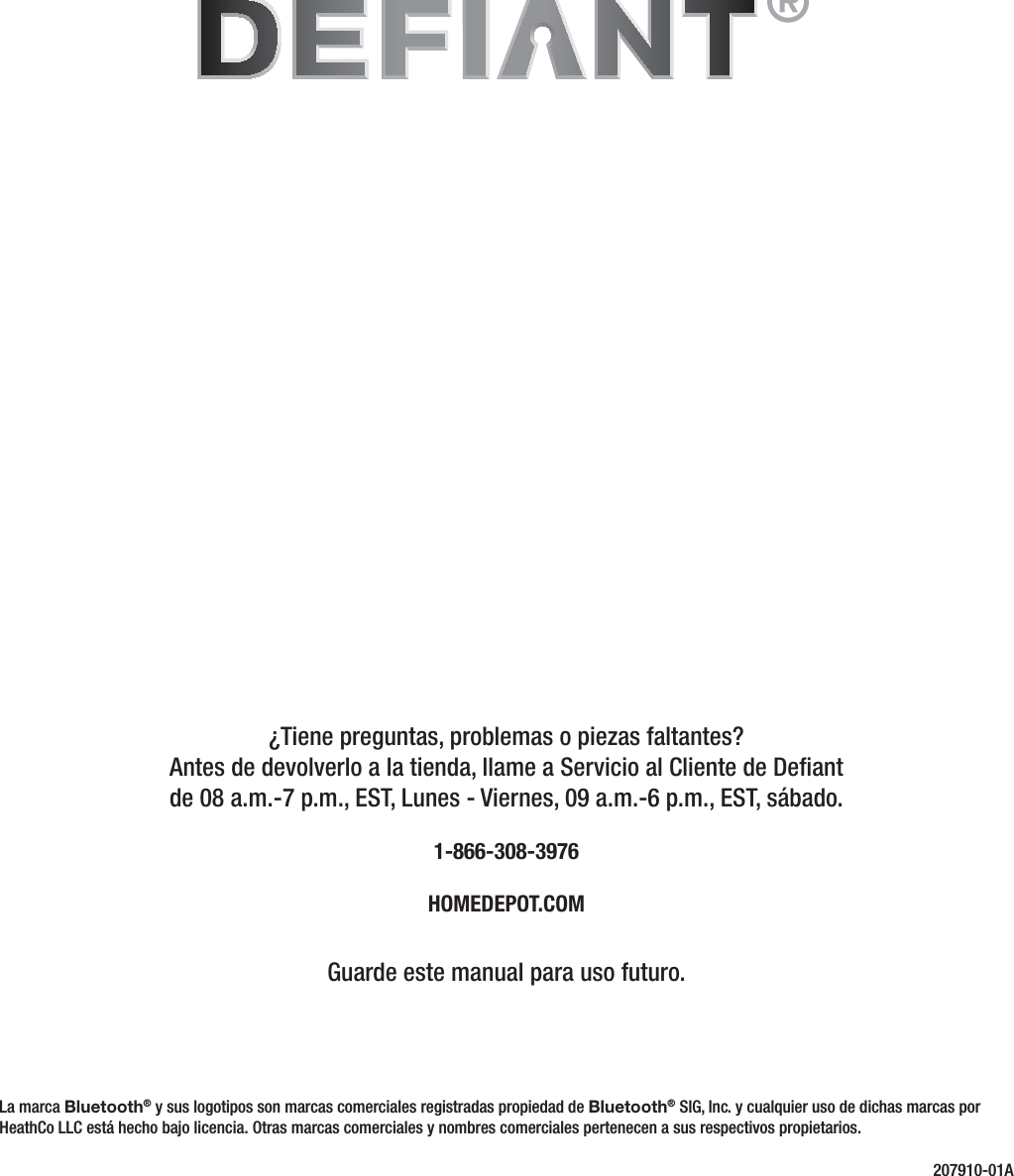 ¿Tiene preguntas, problemas o piezas faltantes? Antes de devolverlo a la tienda, llame a Servicio al Cliente de Deant de 08 a.m.-7 p.m., EST, Lunes - Viernes, 09 a.m.-6 p.m., EST, sábado.1-866-308-3976HOMEDEPOT.COMGuarde este manual para uso futuro.207910-01ALa marca Bluetooth® y sus logotipos son marcas comerciales registradas propiedad de Bluetooth® SIG, Inc. y cualquier uso de dichas marcas por HeathCo LLC está hecho bajo licencia. Otras marcas comerciales y nombres comerciales pertenecen a sus respectivos propietarios.