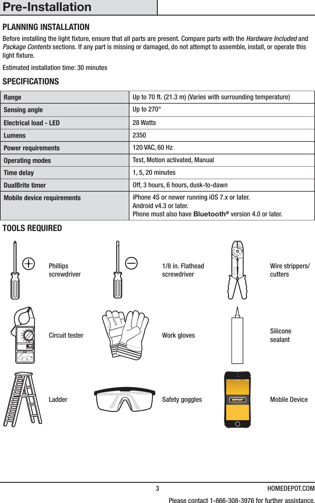  3 HOMEDEPOT.COM    Please contact 1-866-308-3976 for further assistance.Pre-InstallationPLANNING INSTALLATIONBefore installing the light xture, ensure that all parts are present. Compare parts with the Hardware Included and Package Contents sections. If any part is missing or damaged, do not attempt to assemble, install, or operate this light xture.Estimated installation time: 30 minutesSPECIFICATIONSRange Up to 70 ft. (21.3 m) (Varies with surrounding temperature)Sensing angle Up to 270°Electrical load - LED 28 WattsLumens 2350Power requirements 120 VAC, 60 HzOperating modes Test, Motion activated, ManualTime delay 1, 5, 20 minutesDualBrite timer Off, 3 hours, 6 hours, dusk-to-dawnMobile device requirements iPhone 4S or newer running iOS 7.x or later.Android v4.3 or later.Phone must also have Bluetooth® version 4.0 or later.TOOLS REQUIREDPhillips screwdriver1/8 in. Flathead screwdriverWire strippers/cuttersCircuit tester Work gloves Silicone sealantLadder Safety goggles Mobile Device