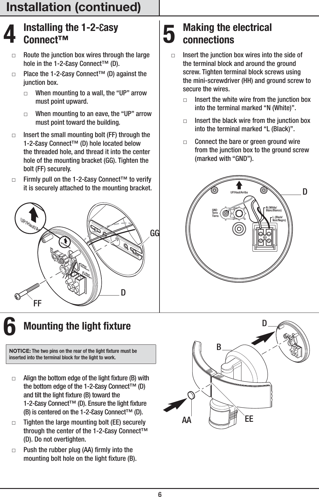  6Installation (continued)4 Installing the 1-2- asy Connect™ ƑRoute the junction box wires through the large hole in the 1-2- asy Connect™ (D). ƑPlace the 1-2- asy Connect™ (D) against the junction box. ƑWhen mounting to a wall, the “UP” arrow must point upward. ƑWhen mounting to an eave, the “UP” arrow must point toward the building. ƑInsert the small mounting bolt (FF) through the 1-2- asy Connect™ (D) hole located below the threaded hole, and thread it into the center hole of the mounting bracket (GG). Tighten the bolt (FF) securely. ƑFirmly pull on the 1-2- asy Connect™ to verify it is securely attached to the mounting bracket.FRONTN (White/Blanc/Blanco)GNDTerreTierraUP/Haut/ArribaL (Black/Noir/Negro)UP/Haut/Arriba5 Making the electrical connections ƑInsert the junction box wires into the side of the terminal block and around the ground screw. Tighten terminal block screws using the mini-screwdriver (HH) and ground screw to secure the wires. ƑInsert the white wire from the junction box into the terminal marked “N (White)”. ƑInsert the black wire from the junction box into the terminal marked “L (Black)”. ƑConnect the bare or green ground wire from the junction box to the ground screw (marked with “GND”).N (White/Blanc/Blanco)GNDTerreTierraUP/Haut/ArribaL (Black/Noir/Negro)6 Mounting the light fixtureNOTICE: The two pins on the rear of the light xture must be inserted into the terminal block for the light to work. ƑAlign the bottom edge of the light xture (B) with the bottom edge of the 1-2- asy Connect™ (D) and tilt the light xture (B) toward the 1-2- asy Connect™ (D). Ensure the light xture (B) is centered on the 1-2- asy Connect™ (D). ƑTighten the large mounting bolt (EE) securely through the center of the 1-2- asy Connect™ (D). Do not overtighten. ƑPush the rubber plug (AA) rmly into the mounting bolt hole on the light xture (B).EEAADBDDFFGG