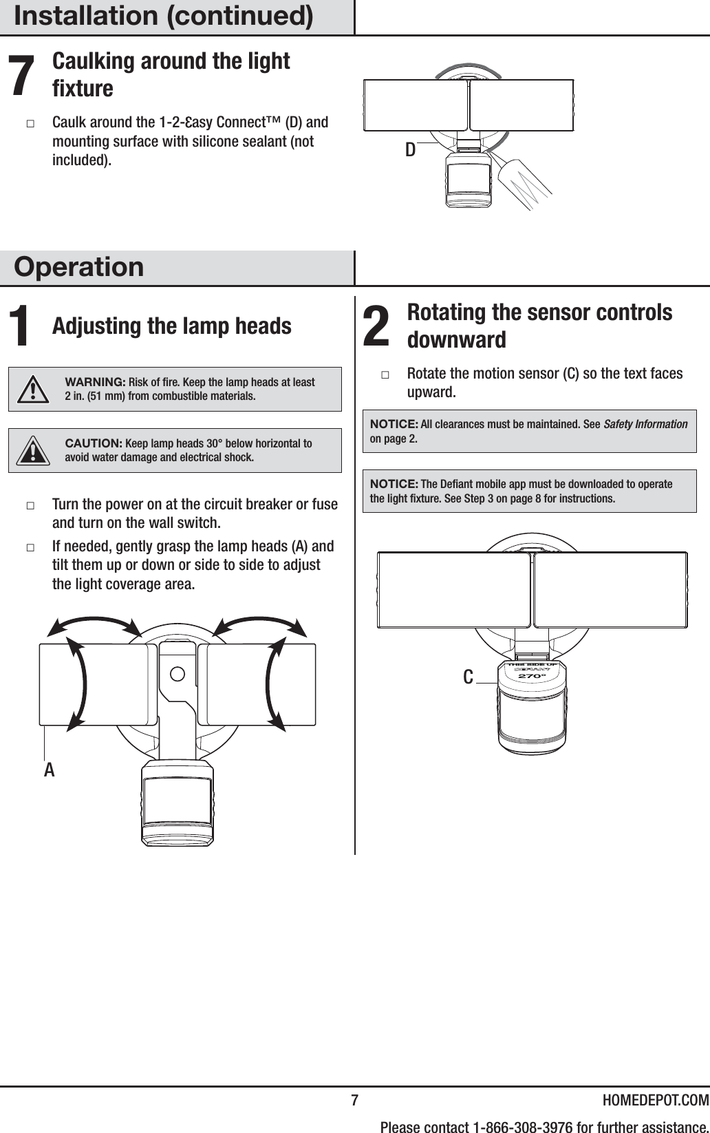  7 HOMEDEPOT.COM    Please contact 1-866-308-3976 for further assistance.Installation (continued)7 Caulking around the light fixture ƑCaulk around the 1-2- asy Connect™ (D) and mounting surface with silicone sealant (not included).Operation1 Adjusting the lamp headsWARNING: Risk of re. Keep the lamp heads at least 2in. (51mm) from combustible materials.CAUTION: Keep lamp heads 30° below horizontal to avoid water damage and electrical shock. ƑTurn the power on at the circuit breaker or fuse and turn on the wall switch. ƑIf needed, gently grasp the lamp heads (A) and tilt them up or down or side to side to adjust the light coverage area.2 Rotating the sensor controls downward ƑRotate the motion sensor (C) so the text faces upward.NOTICE: All clearances must be maintained. See Safety Information on page 2.NOTICE: The Deant mobile app must be downloaded to operate the light xture. See Step 3 on page 8 for instructions.270°THIS SIDE UPDCA
