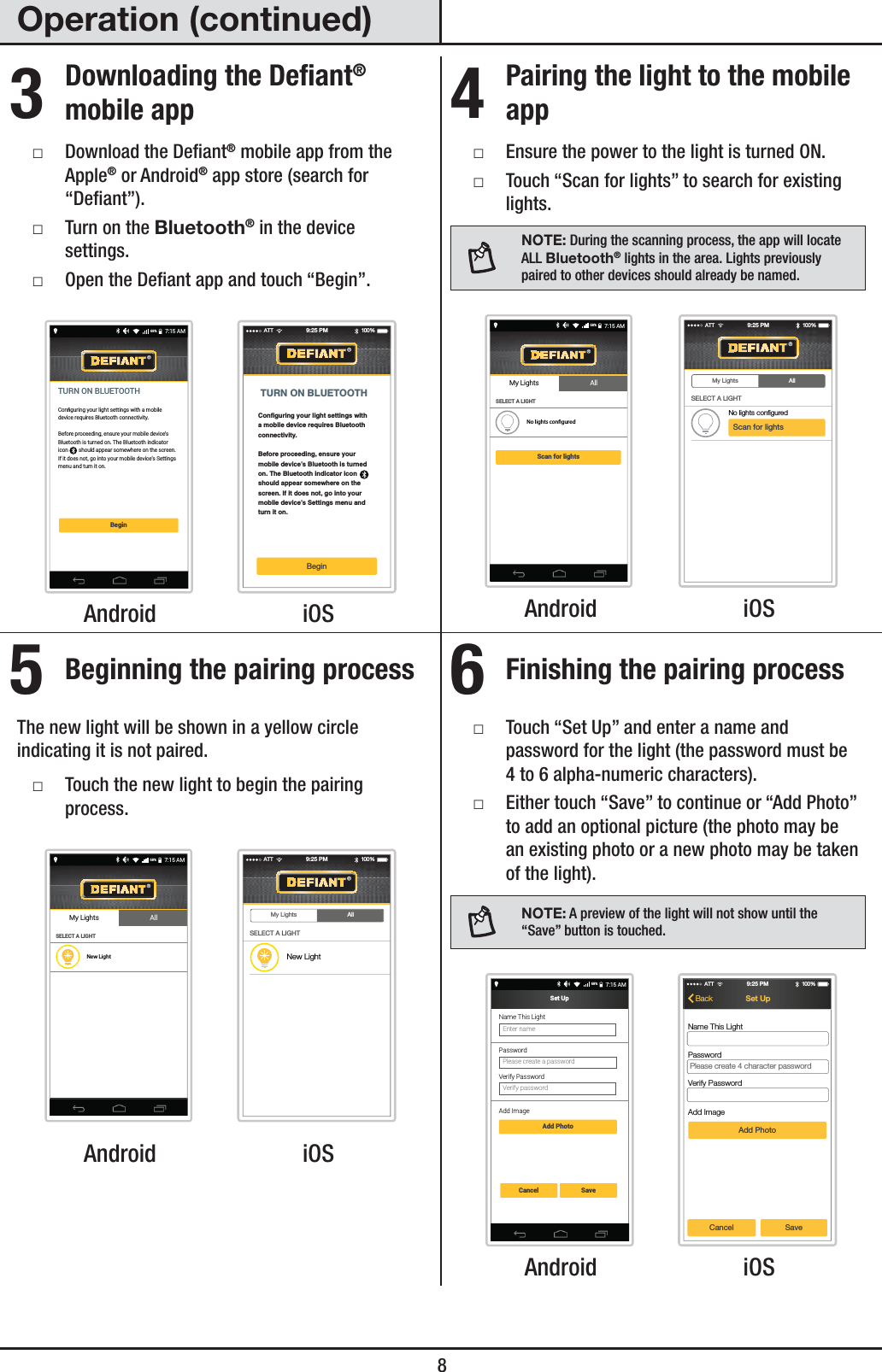  8Operation (continued)3 Downloading the Defiant® mobile app ƑDownload the Deant® mobile app from the Apple® or Android® app store (search for “Deant”). ƑTurn on the Bluetooth® in the device settings. ƑOpen the Deant app and touch “Begin”.Conﬁguring your light settings with a mobile device requires Bluetooth connectivity.Before proceeding, ensure your mobile device’s Bluetooth is turned on. The Bluetooth indicator icon        should appear somewhere on the screen. If it does not, go into your mobile device’s Settings menu and turn it on.TURN ON BLUETOOTHBegin7:15 AM68%Configuring your light settings witha mobile device requires Bluetooth connectivity.Before proceeding, ensure your mobile device’s Bluetooth is turned on. The Bluetooth indicator icon       should appear somewhere on the screen. If it does not, go into your mobile device’s Settings menu and turn it on.TURN ON BLUETOOTHBeginATT 100 %9:25 PM Android  iOS4 Pairing the light to the mobile app ƑEnsure the power to the light is turned ON. ƑTouch “Scan for lights” to search for existing lights.NOTE: During the scanning process, the app will locate ALL Bluetooth® lights in the area. Lights previously paired to other devices should already be named.Scan for lightsSELECT A LIGHTNo lights conﬁgured7:15 AM68%My Lights All My Lights AllScan for lightsSELECT A LIGHTNo lights configuredATT 100 %9:25 PM Android  iOS5 Beginning the pairing processThe new light will be shown in a yellow circle indicating it is not paired. ƑTouch the new light to begin the pairing process.SELECT A LIGHTNew Light7:15 AM68%My Lights All My Lights AllSELECT A LIGHTATT 100 %9:25 PMNew Light Android  iOS6 Finishing the pairing process ƑTouch “Set Up” and enter a name and password for the light (the password must be 4 to 6 alpha-numeric characters). ƑEither touch “Save” to continue or “Add Photo” to add an optional picture (the photo may be an existing photo or a new photo may be taken of the light).NOTE: A preview of the light will not show until the “Save” button is touched.Set Up7:15 AM68%Cancel SaveAdd PhotoPlease create a passwordPasswordEnter nameName This LightVerify passwordVerify PasswordAdd ImageATT 100 %9:25 PMSet UpBackName This LightPasswordVerify PasswordAdd ImageAdd PhotoCancel SavePlease create 4 character password Android  iOS