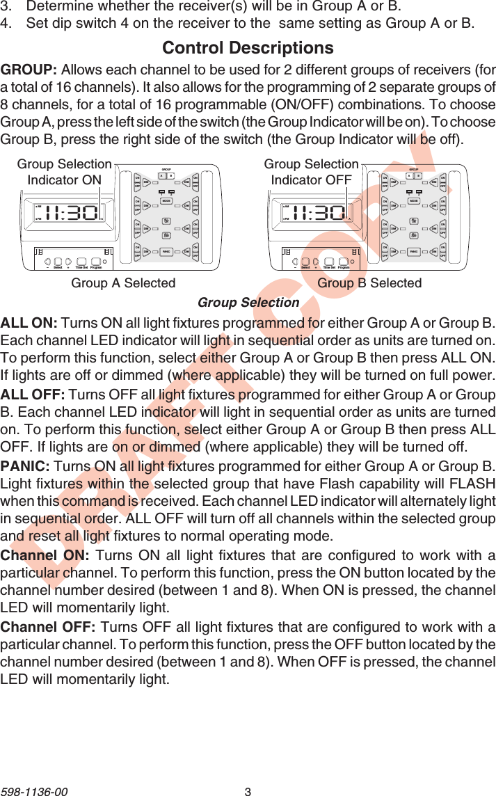 3598-1136-00DRAFT COPYAMPM AAB12ONOFFONOFFDIMGROUPMODEALLONALLOFFPANICDIMONOFFONOFFDIM DIMONOFFONOFFDIM DIMONOFFONOFFDIM DIM–Select Time Set Program+AMPM AABONOFFONOFFDIMGROUPMODEALLONALLOFFPANICDIMONOFFONOFFDIM DIMONOFFONOFFDIM DIMONOFFONOFFDIM DIM– Select Time Set Program+12 Group A SelectedGroup SelectionGroup SelectionIndicator ONGroup B SelectedGroup SelectionIndicator OFFControl DescriptionsGROUP: Allows each channel to be used for 2 different groups of receivers (fora total of 16 channels). It also allows for the programming of 2 separate groups of8 channels, for a total of 16 programmable (ON/OFF) combinations. To chooseGroup A, press the left side of the switch (the Group Indicator will be on). To chooseGroup B, press the right side of the switch (the Group Indicator will be off).ALL ON: Turns ON all light fixtures programmed for either Group A or Group B.Each channel LED indicator will light in sequential order as units are turned on.To perform this function, select either Group A or Group B then press ALL ON.If lights are off or dimmed (where applicable) they will be turned on full power.ALL OFF: Turns OFF all light fixtures programmed for either Group A or GroupB. Each channel LED indicator will light in sequential order as units are turnedon. To perform this function, select either Group A or Group B then press ALLOFF. If lights are on or dimmed (where applicable) they will be turned off.PANIC: Turns ON all light fixtures programmed for either Group A or Group B.Light fixtures within the selected group that have Flash capability will FLASHwhen this command is received. Each channel LED indicator will alternately lightin sequential order. ALL OFF will turn off all channels within the selected groupand reset all light fixtures to normal operating mode.Channel ON: Turns ON all light fixtures that are configured to work with aparticular channel. To perform this function, press the ON button located by thechannel number desired (between 1 and 8). When ON is pressed, the channelLED will momentarily light.Channel OFF: Turns OFF all light fixtures that are configured to work with aparticular channel. To perform this function, press the OFF button located by thechannel number desired (between 1 and 8). When OFF is pressed, the channelLED will momentarily light.3. Determine whether the receiver(s) will be in Group A or B.4. Set dip switch 4 on the receiver to the  same setting as Group A or B.