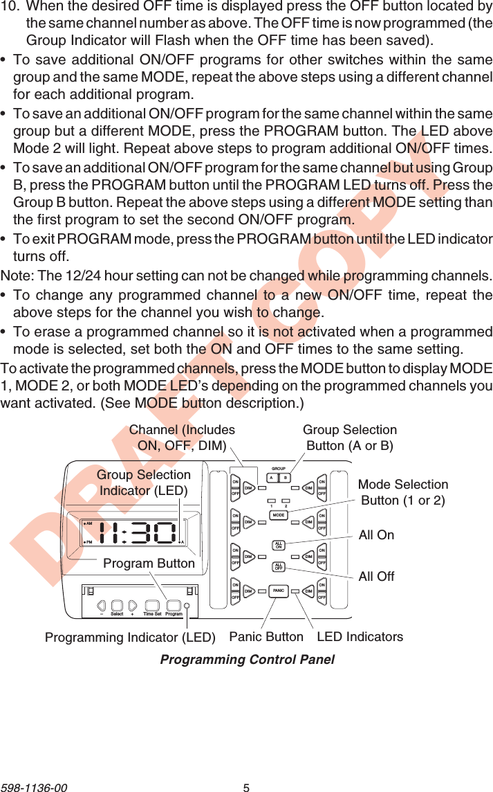 5598-1136-00DRAFT COPYAMPM AABONOFFONOFFDIMGROUPMODEALLONALLOFFPANICDIMONOFFONOFFDIM DIMONOFFONOFFDIM DIMONOFFONOFFDIM DIM–Select Time Set Program+12Programming Control PanelProgramming Indicator (LED)Program ButtonGroup SelectionButton (A or B)Channel (IncludesON, OFF, DIM)Mode SelectionButton (1 or 2)All OnAll OffPanic Button LED IndicatorsGroup SelectionIndicator (LED)10. When the desired OFF time is displayed press the OFF button located bythe same channel number as above. The OFF time is now programmed (theGroup Indicator will Flash when the OFF time has been saved).•To save additional ON/OFF programs for other switches within the samegroup and the same MODE, repeat the above steps using a different channelfor each additional program.•To save an additional ON/OFF program for the same channel within the samegroup but a different MODE, press the PROGRAM button. The LED aboveMode 2 will light. Repeat above steps to program additional ON/OFF times.•To save an additional ON/OFF program for the same channel but using GroupB, press the PROGRAM button until the PROGRAM LED turns off. Press theGroup B button. Repeat the above steps using a different MODE setting thanthe first program to set the second ON/OFF program.•To exit PROGRAM mode, press the PROGRAM button until the LED indicatorturns off.Note: The 12/24 hour setting can not be changed while programming channels.•To change any programmed channel to a new ON/OFF time, repeat theabove steps for the channel you wish to change.•To erase a programmed channel so it is not activated when a programmedmode is selected, set both the ON and OFF times to the same setting.To activate the programmed channels, press the MODE button to display MODE1, MODE 2, or both MODE LED’s depending on the programmed channels youwant activated. (See MODE button description.)
