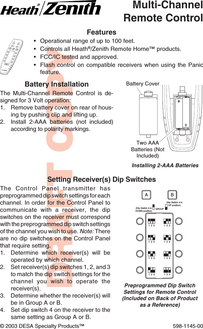 DRAFT COPY© 2003 DESA Specialty Products™ 598-1145-00Multi-ChannelRemote ControlFeatures•Operational range of up to 100 feet.•Controls all Heath®/Zenith Remote Home™ products.•FCC/IC tested and approved.•Flash control on compatible receivers when using the Panicfeature.Battery CoverTwo AAABatteries (NotIncluded)Installing 2-AAA BatteriesALL ONALL OFFOFFDIMPANICABONGROUP(Dip Switch 4 inDOWN position)(Dip Switch 4 inUP position)1  2  31  2  31  2  31  2  31  2  31  2  31  2  31  2  3ABSetting Receiver(s) Dip SwitchesThe Control Panel transmitter haspreprogrammed dip switch settings for eachchannel. In order for the Control Panel tocommunicate with a receiver, the dipswitches on the receiver must correspondwith the preprogrammed dip switch settingsof the channel you wish to use. Note: Thereare no dip switches on the Control Panelthat require setting.1. Determine which receiver(s) will beoperated by which channel.2. Set receiver(s) dip switches 1, 2, and 3to match the dip switch settings for thechannel you wish to operate thereceiver(s).3. Determine whether the receiver(s) willbe in Group A or B.4. Set dip switch 4 on the receiver to thesame setting as Group A or B.Preprogrammed Dip SwitchSettings for Remote Control(Included on Back of Productas a Reference)Battery InstallationThe Multi-Channel Remote Control is de-signed for 3 Volt operation:1. Remove battery cover on rear of hous-ing by pushing clip and lifting up.2. Install  2-AAA batteries (not included)according to polarity markings.