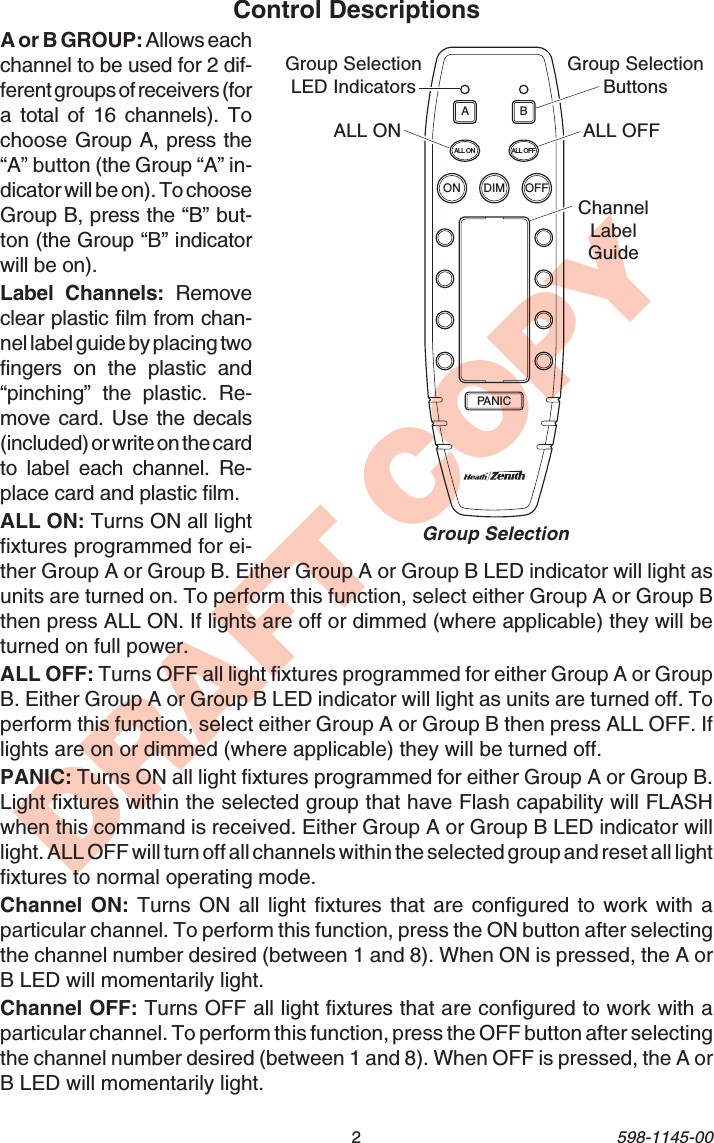 2598-1145-00DRAFT COPYControl DescriptionsA or B GROUP: Allows eachchannel to be used for 2 dif-ferent groups of receivers (fora total of 16 channels). Tochoose Group A, press the“A” button (the Group “A” in-dicator will be on). To chooseGroup B, press the “B” but-ton (the Group “B” indicatorwill be on).Label Channels: Removeclear plastic film from chan-nel label guide by placing twofingers on the plastic and“pinching” the plastic. Re-move card. Use the decals(included) or write on the cardto label each channel. Re-place card and plastic film.ALL ON: Turns ON all lightfixtures programmed for ei-ther Group A or Group B. Either Group A or Group B LED indicator will light asunits are turned on. To perform this function, select either Group A or Group Bthen press ALL ON. If lights are off or dimmed (where applicable) they will beturned on full power.ALL OFF: Turns OFF all light fixtures programmed for either Group A or GroupB. Either Group A or Group B LED indicator will light as units are turned off. Toperform this function, select either Group A or Group B then press ALL OFF. Iflights are on or dimmed (where applicable) they will be turned off.PANIC: Turns ON all light fixtures programmed for either Group A or Group B.Light fixtures within the selected group that have Flash capability will FLASHwhen this command is received. Either Group A or Group B LED indicator willlight. ALL OFF will turn off all channels within the selected group and reset all lightfixtures to normal operating mode.Channel ON: Turns ON all light fixtures that are configured to work with aparticular channel. To perform this function, press the ON button after selectingthe channel number desired (between 1 and 8). When ON is pressed, the A orB LED will momentarily light.Channel OFF: Turns OFF all light fixtures that are configured to work with aparticular channel. To perform this function, press the OFF button after selectingthe channel number desired (between 1 and 8). When OFF is pressed, the A orB LED will momentarily light.ONALL ON ALL OFFDIMPANICABOFFChannelLabelGuideALL OFFALL ONGroup SelectionButtonsGroup SelectionLED IndicatorsGroup Selection