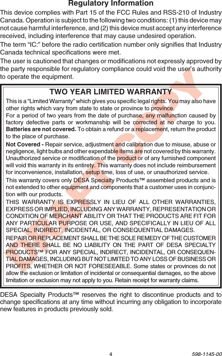 4598-1145-00DRAFT COPYTWO YEAR LIMITED WARRANTYThis is a “Limited Warranty” which gives you specific legal rights. You may also haveother rights which vary from state to state or province to province.For a period of two years from the date of purchase, any malfunction caused byfactory defective parts or workmanship will be corrected at no charge to you.Batteries are not covered. To obtain a refund or a replacement, return the productto the place of purchase.Not Covered - Repair service, adjustment and calibration due to misuse, abuse ornegligence, light bulbs and other expendable items are not covered by this warranty.Unauthorized service or modification of the product or of any furnished componentwill void this warranty in its entirety. This warranty does not include reimbursementfor inconvenience, installation, setup time, loss of use, or unauthorized service.This warranty covers only DESA Specialty Products™ assembled products and isnot extended to other equipment and components that a customer uses in conjunc-tion with our products.THIS WARRANTY IS EXPRESSLY IN LIEU OF ALL OTHER WARRANTIES,EXPRESS OR IMPLIED, INCLUDING ANY WARRANTY, REPRESENTATION ORCONDITION OF MERCHANT ABILITY OR THAT THE PRODUCTS ARE FIT FORANY PARTICULAR PURPOSE OR USE, AND SPECIFICALLY IN LIEU OF ALLSPECIAL, INDIRECT, INCIDENTAL, OR CONSEQUENTIAL DAMAGES.REPAIR OR REPLACEMENT SHALL BE THE SOLE REMEDY OF THE CUSTOMERAND THERE SHALL BE NO LIABILITY ON THE PART OF DESA SPECIALTYPRODUCTS™ FOR ANY SPECIAL, INDIRECT, INCIDENTAL, OR CONSEQUEN-TIAL DAMAGES, INCLUDING BUT NOT LIMITED TO ANY LOSS OF BUSINESS ORPROFITS, WHETHER OR NOT FORESEEABLE. Some states or provinces do notallow the exclusion or limitation of incidental or consequential damages, so the abovelimitation or exclusion may not apply to you. Retain receipt for warranty claims.DESA Specialty Products™ reserves the right to discontinue products and tochange specifications at any time without incurring any obligation to incorporatenew features in products previously sold.Regulatory InformationThis device complies with Part 15 of the FCC Rules and RSS-210 of IndustryCanada. Operation is subject to the following two conditions: (1) this device maynot cause harmful interference, and (2) this device must accept any interferencereceived, including interference that may cause undesired operation.The term “IC:” before the radio certification number only signifies that IndustryCanada technical specifications were met.The user is cautioned that changes or modifications not expressly approved bythe party responsible for regulatory compliance could void the user’s authorityto operate the equipment.