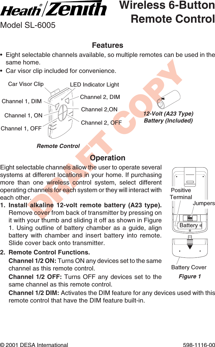 DRAFT COPY© 2001 DESA International 598-1116-00Features•Eight selectable channels available, so multiple remotes can be used in thesame home.•Car visor clip included for convenience.Wireless 6-ButtonRemote ControlModel SL-6005OperationEight selectable channels allow the user to operate severalsystems at different locations in your home. If purchasingmore than one wireless control system, select differentoperating channels for each system or they will interact witheach other.1. Install alkaline 12-volt remote battery (A23  type).Remove cover from back of transmitter by pressing onit with your thumb and sliding it off as shown in Figure1. Using outline of battery chamber as a guide, alignbattery with chamber and insert battery into remote.Slide cover back onto transmitter.2. Remote Control Functions.Channel 1/2 ON: Turns ON any devices set to the samechannel as this remote control.Channel 1/2 OFF: Turns OFF any devices set to thesame channel as this remote control.Channel 1/2 DIM: Activates the DIM feature for any devices used with thisremote control that have the DIM feature built-in.ON1 2 3 4Battery CoverBatteryChannel 1, ONChannel 1, OFFChannel 2,ONChannel 2, OFFLED Indicator LightRemote Control12-Volt (A23 Type)Battery (Included)Car Visor ClipFigure 1JumpersPositiveTerminalChannel 1, DIM Channel 2, DIM