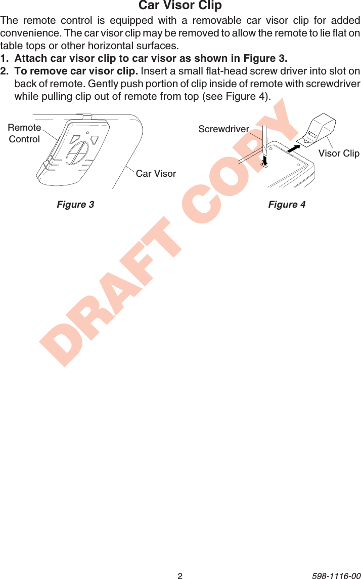 2598-1116-00DRAFT COPYCar Visor ClipThe remote control is equipped with a removable car visor clip for addedconvenience. The car visor clip may be removed to allow the remote to lie flat ontable tops or other horizontal surfaces.1. Attach car visor clip to car visor as shown in Figure 3.2. To remove car visor clip. Insert a small flat-head screw driver into slot onback of remote. Gently push portion of clip inside of remote with screwdriverwhile pulling clip out of remote from top (see Figure 4).Figure 3 Figure 4Car VisorRemoteControlVisor ClipScrewdriver