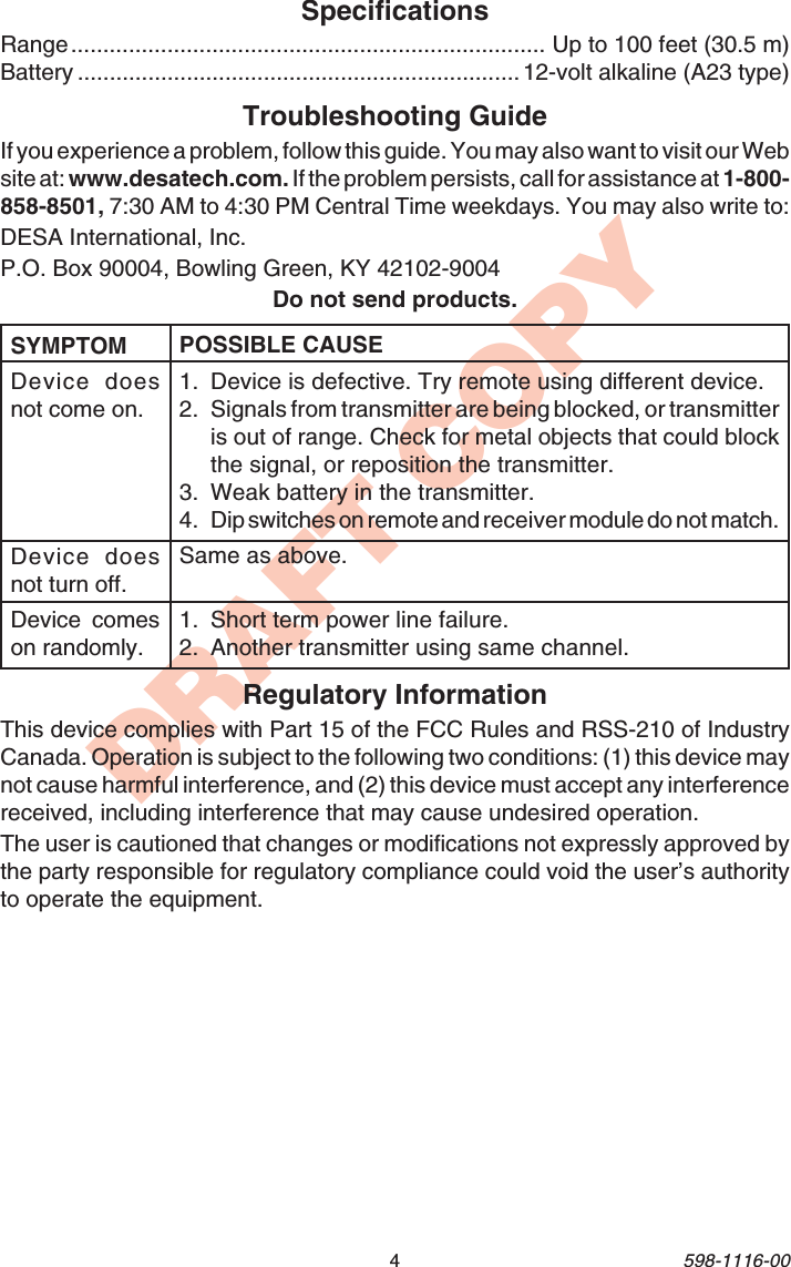 4598-1116-00DRAFT COPYSpecificationsRange.......................................................................... Up to 100 feet (30.5 m)Battery ..................................................................... 12-volt alkaline (A23 type)POSSIBLE CAUSE1. Device is defective. Try remote using different device.2. Signals from transmitter are being blocked, or transmitteris out of range. Check for metal objects that could blockthe signal, or reposition the transmitter.3. Weak battery in the transmitter.4. Dip switches on remote and receiver module do not match.Same as above.1. Short term power line failure.2. Another transmitter using same channel.Troubleshooting GuideIf you experience a problem, follow this guide. You may also want to visit our Website at: www.desatech.com. If the problem persists, call for assistance at 1-800-858-8501, 7:30 AM to 4:30 PM Central Time weekdays. You may also write to:DESA International, Inc.P.O. Box 90004, Bowling Green, KY 42102-9004Do not send products.Regulatory InformationThis device complies with Part 15 of the FCC Rules and RSS-210 of IndustryCanada. Operation is subject to the following two conditions: (1) this device maynot cause harmful interference, and (2) this device must accept any interferencereceived, including interference that may cause undesired operation.The user is cautioned that changes or modifications not expressly approved bythe party responsible for regulatory compliance could void the user’s authorityto operate the equipment.SYMPTOMDevice doesnot come on.Device doesnot turn off.Device comeson randomly.