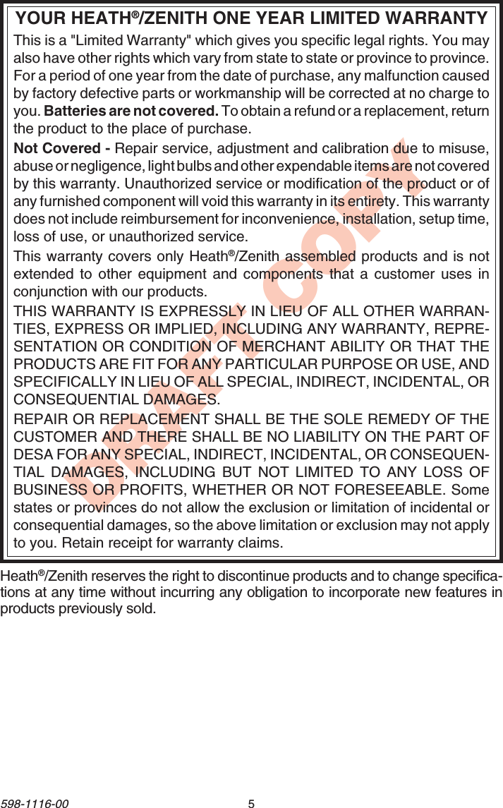 5598-1116-00DRAFT COPYYOUR HEATH®/ZENITH ONE YEAR LIMITED WARRANTYThis is a &quot;Limited Warranty&quot; which gives you specific legal rights. You mayalso have other rights which vary from state to state or province to province.For a period of one year from the date of purchase, any malfunction causedby factory defective parts or workmanship will be corrected at no charge toyou. Batteries are not covered. To obtain a refund or a replacement, returnthe product to the place of purchase.Not Covered - Repair service, adjustment and calibration due to misuse,abuse or negligence, light bulbs and other expendable items are not coveredby this warranty. Unauthorized service or modification of the product or ofany furnished component will void this warranty in its entirety. This warrantydoes not include reimbursement for inconvenience, installation, setup time,loss of use, or unauthorized service.This warranty covers only Heath®/Zenith assembled products and is notextended to other equipment and components that a customer uses inconjunction with our products.THIS WARRANTY IS EXPRESSLY IN LIEU OF ALL OTHER WARRAN-TIES, EXPRESS OR IMPLIED, INCLUDING ANY WARRANTY, REPRE-SENTATION OR CONDITION OF MERCHANT ABILITY OR THAT THEPRODUCTS ARE FIT FOR ANY PARTICULAR PURPOSE OR USE, ANDSPECIFICALLY IN LIEU OF ALL SPECIAL, INDIRECT, INCIDENTAL, ORCONSEQUENTIAL DAMAGES.REPAIR OR REPLACEMENT SHALL BE THE SOLE REMEDY OF THECUSTOMER AND THERE SHALL BE NO LIABILITY ON THE PART OFDESA FOR ANY SPECIAL, INDIRECT, INCIDENTAL, OR CONSEQUEN-TIAL DAMAGES, INCLUDING BUT NOT LIMITED TO ANY LOSS OFBUSINESS OR PROFITS, WHETHER OR NOT FORESEEABLE. Somestates or provinces do not allow the exclusion or limitation of incidental orconsequential damages, so the above limitation or exclusion may not applyto you. Retain receipt for warranty claims.Heath®/Zenith reserves the right to discontinue products and to change specifica-tions at any time without incurring any obligation to incorporate new features inproducts previously sold.