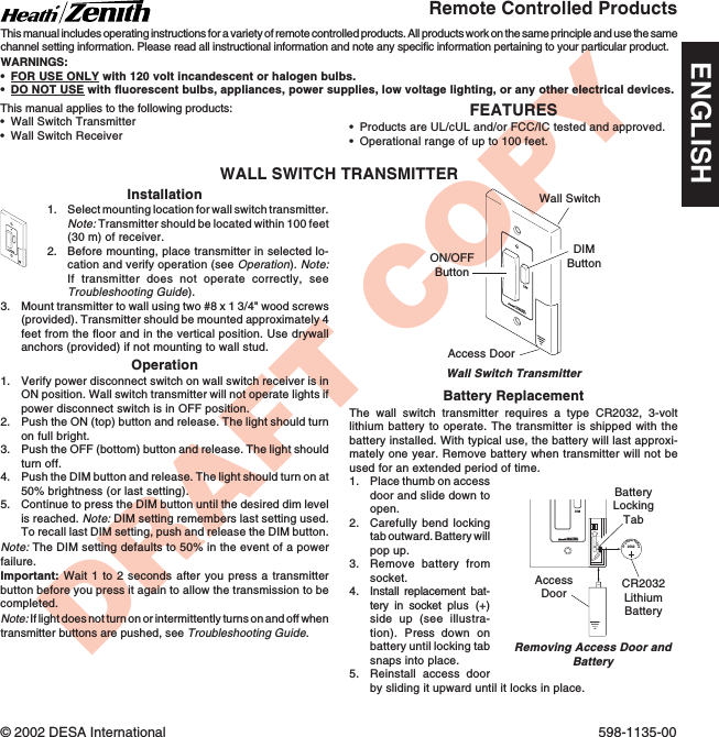 DRAFT COPYFEATURES•Products are UL/cUL and/or FCC/IC tested and approved.•Operational range of up to 100 feet.This manual applies to the following products:•Wall Switch Transmitter•Wall Switch ReceiverRemote Controlled ProductsThis manual includes operating instructions for a variety of remote controlled products. All products work on the same principle and use the samechannel setting information. Please read all instructional information and note any specific information pertaining to your particular product.WARNINGS:•FOR USE ONLY with 120 volt incandescent or halogen bulbs.•DO NOT USE with fluorescent bulbs, appliances, power supplies, low voltage lighting, or any other electrical devices.© 2002 DESA International 598-1135-00ENGLISHWALL SWITCH TRANSMITTERInstallation1. Select mounting location for wall switch transmitter.Note: Transmitter should be located within 100 feet(30 m) of receiver.2. Before mounting, place transmitter in selected lo-cation and verify operation (see Operation). Note:If transmitter does not operate correctly, seeTroubleshooting Guide).3. Mount transmitter to wall using two #8 x 1 3/4&quot; wood screws(provided). Transmitter should be mounted approximately 4feet from the floor and in the vertical position. Use drywallanchors (provided) if not mounting to wall stud.Operation1. Verify power disconnect switch on wall switch receiver is inON position. Wall switch transmitter will not operate lights ifpower disconnect switch is in OFF position.2. Push the ON (top) button and release. The light should turnon full bright.3. Push the OFF (bottom) button and release. The light shouldturn off.4. Push the DIM button and release. The light should turn on at50% brightness (or last setting).5. Continue to press the DIM button until the desired dim levelis reached. Note: DIM setting remembers last setting used.To recall last DIM setting, push and release the DIM button.Note: The DIM setting defaults to 50% in the event of a powerfailure.Important: Wait 1 to 2 seconds after you press a transmitterbutton before you press it again to allow the transmission to becompleted.Note: If light does not turn on or intermittently turns on and off whentransmitter buttons are pushed, see Troubleshooting Guide.DIMWall Switch TransmitterWall SwitchON/OFFButtonDIMButtonAccess DoorDIMBattery ReplacementThe wall switch transmitter requires a type CR2032, 3-voltlithium battery to operate. The transmitter is shipped with thebattery installed. With typical use, the battery will last approxi-mately one year. Remove battery when transmitter will not beused for an extended period of time.1. Place thumb on accessdoor and slide down toopen.2. Carefully bend lockingtab outward. Battery willpop up.3. Remove battery fromsocket.4. Install replacement bat-tery in socket plus (+)side up (see illustra-tion). Press  down onbattery until locking tabsnaps into place.5. Reinstall access doorby sliding it upward until it locks in place.1  2  3  4ONDIM20323VLithiumBatteryCR2032LithiumBatteryBatteryLockingTabAccessDoorRemoving Access Door andBattery