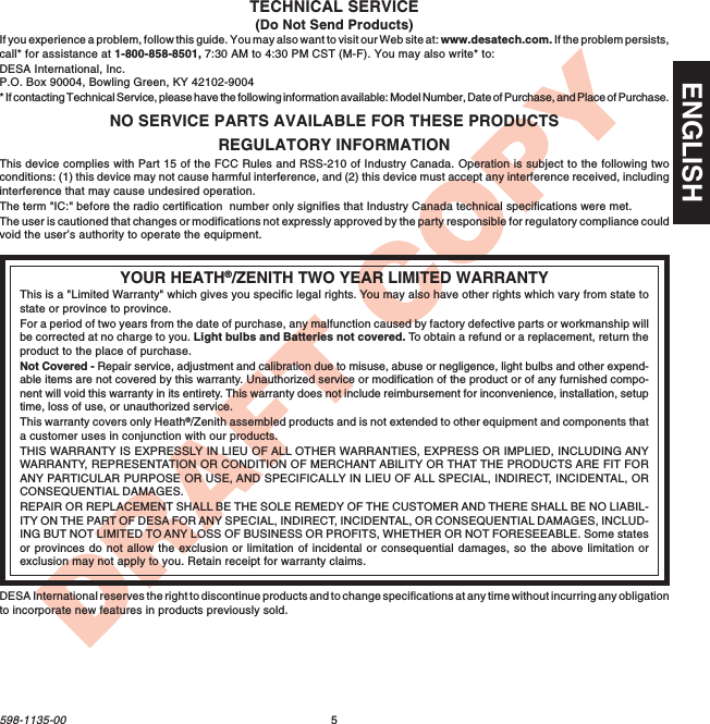 5598-1135-00ENGLISHDRAFT COPYREGULATORY INFORMATIONThis device complies with Part 15 of the FCC Rules and RSS-210 of Industry Canada. Operation is subject to the following twoconditions: (1) this device may not cause harmful interference, and (2) this device must accept any interference received, includinginterference that may cause undesired operation.The term &quot;IC:&quot; before the radio certification  number only signifies that Industry Canada technical specifications were met.The user is cautioned that changes or modifications not expressly approved by the party responsible for regulatory compliance couldvoid the user’s authority to operate the equipment.YOUR HEATH®/ZENITH TWO YEAR LIMITED WARRANTYThis is a &quot;Limited Warranty&quot; which gives you specific legal rights. You may also have other rights which vary from state tostate or province to province.For a period of two years from the date of purchase, any malfunction caused by factory defective parts or workmanship willbe corrected at no charge to you. Light bulbs and Batteries not covered. To  obtain a refund or a replacement, return theproduct to the place of purchase.Not Covered - Repair service, adjustment and calibration due to misuse, abuse or negligence, light bulbs and other expend-able items are not covered by this warranty. Unauthorized service or modification of the product or of any furnished compo-nent will void this warranty in its entirety. This warranty does not include reimbursement for inconvenience, installation, setuptime, loss of use, or unauthorized service.This warranty covers only Heath®/Zenith assembled products and is not extended to other equipment and components thata customer uses in conjunction with our products.THIS WARRANTY IS EXPRESSLY IN LIEU OF ALL OTHER WARRANTIES, EXPRESS OR IMPLIED, INCLUDING ANYWARRANTY, REPRESENTATION OR CONDITION OF MERCHANT ABILITY OR THAT THE PRODUCTS ARE FIT FORANY PARTICULAR PURPOSE OR USE, AND SPECIFICALLY IN LIEU OF ALL SPECIAL, INDIRECT, INCIDENTAL, ORCONSEQUENTIAL DAMAGES.REPAIR OR REPLACEMENT SHALL BE THE SOLE REMEDY OF THE CUSTOMER AND THERE SHALL BE NO LIABIL-ITY ON THE PART OF DESA FOR ANY SPECIAL, INDIRECT, INCIDENTAL, OR CONSEQUENTIAL DAMAGES, INCLUD-ING BUT NOT LIMITED TO ANY LOSS OF BUSINESS OR PROFITS, WHETHER OR NOT FORESEEABLE. Some statesor provinces do not allow the exclusion or limitation of incidental or consequential damages, so the above limitation orexclusion may not apply to you. Retain receipt for warranty claims.NO SERVICE PARTS AVAILABLE FOR THESE PRODUCTSTECHNICAL SERVICE(Do Not Send Products)If you experience a problem, follow this guide. You may also want to visit our Web site at: www.desatech.com. If the problem persists,call* for assistance at 1-800-858-8501, 7:30 AM to 4:30 PM CST (M-F). You may also write* to:DESA International, Inc.P.O. Box 90004, Bowling Green, KY 42102-9004* If contacting Technical Service, please have the following information available: Model Number, Date of Purchase, and Place of Purchase.DESA International reserves the right to discontinue products and to change specifications at any time without incurring any obligationto incorporate new features in products previously sold.