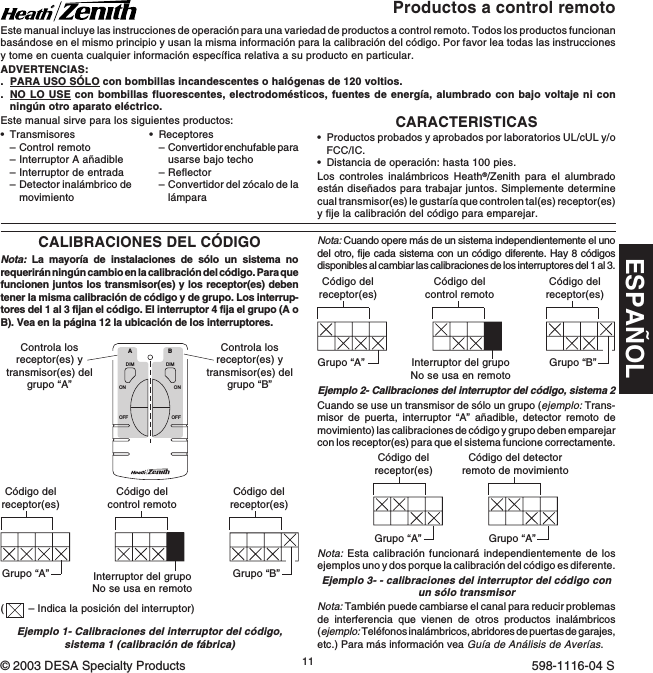 ESPAÑOL11598-1116-04CARACTERISTICAS•Productos probados y aprobados por laboratorios UL/cUL y/oFCC/IC.•Distancia de operación: hasta 100 pies.Los controles inalámbricos Heath®/Zenith para el alumbradoestán diseñados para trabajar juntos. Simplemente determinecual transmisor(es) le gustaría que controlen tal(es) receptor(es)y fije la calibración del código para emparejar.•Transmisores–Control remoto–Interruptor A añadible–Interruptor de entrada–Detector inalámbrico demovimientoProductos a control remotoEste manual incluye las instrucciones de operación para una variedad de productos a control remoto. Todos los productos funcionanbasándose en el mismo principio y usan la misma información para la calibración del código. Por favor lea todas las instruccionesy tome en cuenta cualquier información específica relativa a su producto en particular.ADVERTENCIAS:.PARA USO SÓLO con bombillas incandescentes o halógenas de 120 voltios..NO LO USE con bombillas fluorescentes, electrodomésticos, fuentes de energía, alumbrado con bajo voltaje ni conningún otro aparato eléctrico.CALIBRACIONES DEL CÓDIGONota: La mayoría de instalaciones de sólo un sistema norequerirán ningún cambio en la calibración del código. Para quefuncionen juntos los transmisor(es) y los receptor(es) debentener la misma calibración de código y de grupo. Los interrup-tores del 1 al 3 fijan el código. El interruptor 4 fija el grupo (A oB). Vea en la página 12 la ubicación de los interruptores.DIMABONOFFONOFFDIMCódigo delreceptor(es)Código delreceptor(es)Grupo “A”Grupo “B”Código del detectorremoto de movimientoGrupo “A”Ejemplo 1- Calibraciones del interruptor del código,sistema 1 (calibración de fábrica)Controla losreceptor(es) ytransmisor(es) delgrupo “A”Controla losreceptor(es) ytransmisor(es) delgrupo “B”Nota: Cuando opere más de un sistema independientemente el unodel otro, fije cada sistema con un código diferente. Hay 8 códigosdisponibles al cambiar las calibraciones de los interruptores del 1 al 3.Ejemplo 2- Calibraciones del interruptor del código, sistema 2Código delreceptor(es)Código delreceptor(es)Grupo “A” Grupo “B”Código delcontrol remotoCuando se use un transmisor de sólo un grupo (ejemplo: Trans-misor de puerta, interruptor “A” añadible, detector remoto demovimiento) las calibraciones de código y grupo deben emparejarcon los receptor(es) para que el sistema funcione correctamente.•Receptores–Convertidor enchufable parausarse bajo techo–Reflector–Convertidor del zócalo de lalámparaEste manual sirve para los siguientes productos:Interruptor del grupoNo se usa en remotoNota: También puede cambiarse el canal para reducir problemasde interferencia que vienen de otros productos inalámbricos(ejemplo: Teléfonos inalámbricos, abridores de puertas de garajes,etc.) Para más información vea Guía de Análisis de Averías.Código delreceptor(es)Grupo “A”Código delcontrol remotoInterruptor del grupoNo se usa en remotoEjemplo 3- - calibraciones del interruptor del código conun sólo transmisorNota: Esta calibración funcionará independientemente de losejemplos uno y dos porque la calibración del código es diferente.(– Indica la posición del interruptor)© 2003 DESA Specialty Products 598-1116-04 S