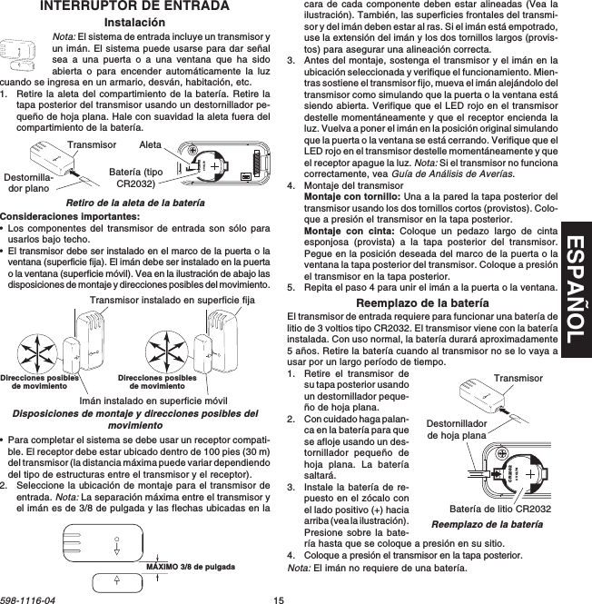 ESPAÑOL15598-1116-04INTERRUPTOR DE ENTRADAInstalaciónNota: El sistema de entrada incluye un transmisor yun imán. El sistema puede usarse para dar señalsea a una puerta o a una ventana que ha sidoabierta o para encender automáticamente la luzcuando se ingresa en un armario, desván, habitación, etc.1. Retire la aleta del compartimiento de la batería. Retire latapa posterior del transmisor usando un destornillador pe-queño de hoja plana. Hale con suavidad la aleta fuera delcompartimiento de la batería.Retiro de la aleta de la bateríaConsideraciones importantes:•Los componentes del transmisor de entrada son sólo parausarlos bajo techo.•El transmisor debe ser instalado en el marco de la puerta o laventana (superficie fija). El imán debe ser instalado en la puertao la ventana (superficie móvil). Vea en la ilustración de abajo lasdisposiciones de montaje y direcciones posibles del movimiento.1  2  3  4ONCR20323 VOLTSBatería (tipoCR2032)Transmisor AletaDestornilla-dor plano•Para completar el sistema se debe usar un receptor compati-ble. El receptor debe estar ubicado dentro de 100 pies (30 m)del transmisor (la distancia máxima puede variar dependiendodel tipo de estructuras entre el transmisor y el receptor).2. Seleccione la ubicación de montaje para el transmisor deentrada. Nota: La separación máxima entre el transmisor yel imán es de 3/8 de pulgada y las flechas ubicadas en laTransmisor instalado en superficie fijaImán instalado en superficie móvilDisposiciones de montaje y direcciones posibles delmovimiento3/8&quot; MAXIMUMcara de cada componente deben estar alineadas (Vea lailustración). También, las superficies frontales del transmi-sor y del imán deben estar al ras. Si el imán está empotrado,use la extensión del imán y los dos tornillos largos (provis-tos) para asegurar una alineación correcta.3. Antes del montaje, sostenga el transmisor y el imán en laubicación seleccionada y verifique el funcionamiento. Mien-tras sostiene el transmisor fijo, mueva el imán alejándolo deltransmisor como simulando que la puerta o la ventana estásiendo abierta. Verifique que el LED rojo en el transmisordestelle momentáneamente y que el receptor encienda laluz. Vuelva a poner el imán en la posición original simulandoque la puerta o la ventana se está cerrando. Verifique que elLED rojo en el transmisor destelle momentáneamente y queel receptor apague la luz. Nota: Si el transmisor no funcionacorrectamente, vea Guía de Análisis de Averías.4. Montaje del transmisorMontaje con tornillo: Una a la pared la tapa posterior deltransmisor usando los dos tornillos cortos (provistos). Colo-que a presión el transmisor en la tapa posterior.Montaje con cinta: Coloque un pedazo largo de cintaesponjosa (provista) a la tapa posterior del transmisor.Pegue en la posición deseada del marco de la puerta o laventana la tapa posterior del transmisor. Coloque a presiónel transmisor en la tapa posterior.5. Repita el paso 4 para unir el imán a la puerta o la ventana.Reemplazo de la bateríaEl transmisor de entrada requiere para funcionar una batería delitio de 3 voltios tipo CR2032. El transmisor viene con la bateríainstalada. Con uso normal, la batería durará aproximadamente5 años. Retire la batería cuando al transmisor no se lo vaya ausar por un largo período de tiempo.1. Retire el transmisor desu tapa posterior usandoun destornillador peque-ño de hoja plana.2. Con cuidado haga palan-ca en la batería para quese afloje usando un des-tornillador pequeño dehoja plana. La bateríasaltará.3. Instale la batería de re-puesto en el zócalo conel lado positivo (+) haciaarriba (vea la ilustración).Presione sobre la bate-ría hasta que se coloque a presión en su sitio.4. Coloque a presión el transmisor en la tapa posterior.Nota: El imán no requiere de una batería.CR20323 VOLTSBatería de litio CR2032Destornilladorde hoja planaReemplazo de la bateríaTransmisorDirecciones posiblesde movimiento Direcciones posiblesde movimientoMÁXIMO 3/8 de pulgada