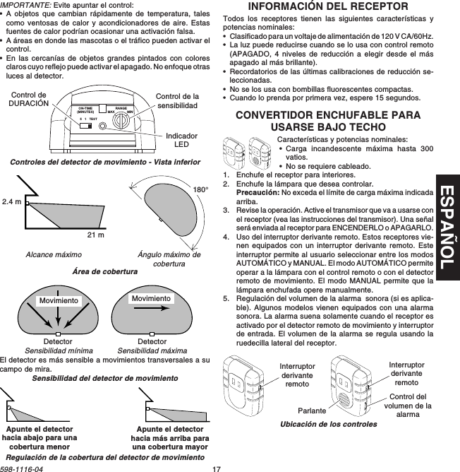 ESPAÑOL17598-1116-04IMPORTANTE: Evite apuntar el control:•A objetos que cambian rápidamente de temperatura, talescomo ventosas de calor y acondicionadores de aire. Estasfuentes de calor podrían ocasionar una activación falsa.•A áreas en donde las mascotas o el tráfico pueden activar elcontrol.•En las cercanías de objetos grandes pintados con coloresclaros cuyo reflejo puede activar el apagado. No enfoque otrasluces al detector.INFORMACIÓN DEL RECEPTORTodos los receptores tienen las siguientes características ypotencias nominales:•Clasificado para un voltaje de alimentación de 120 V CA/60Hz.•La luz puede reducirse cuando se lo usa con control remoto(APAGADO, 4 niveles de reducción a elegir desde el másapagado al más brillante).•Recordatorios de las últimas calibraciones de reducción se-leccionadas.•No se los usa con bombillas fluorescentes compactas.•Cuando lo prenda por primera vez, espere 15 segundos.CONVERTIDOR ENCHUFABLE PARAUSARSE BAJO TECHOCaracterísticas y potencias nominales:•Carga incandescente máxima hasta 300vatios.•No se requiere cableado.1. Enchufe el receptor para interiores.2. Enchufe la lámpara que desea controlar.Precaución: No exceda el límite de carga máxima indicadaarriba.3. Revise la operación. Active el transmisor que va a usarse conel receptor (vea las instrucciones del transmisor). Una señalserá enviada al receptor para ENCENDERLO o APAGARLO.4. Uso del interruptor derivante remoto. Estos receptores vie-nen equipados con un interruptor derivante remoto. Esteinterruptor permite al usuario seleccionar entre los modosAUTOMÁTICO y MANUAL. El modo AUTOMÁTICO permiteoperar a la lámpara con el control remoto o con el detectorremoto de movimiento. El modo MANUAL permite que lalámpara enchufada opere manualmente.5. Regulación del volumen de la alarma  sonora (si es aplica-ble). Algunos modelos vienen equipados con una alarmasonora. La alarma suena solamente cuando el receptor esactivado por el detector remoto de movimiento y interruptorde entrada. El volumen de la alarma se regula usando laruedecilla lateral del receptor.Ubicación de los controlesInterruptorderivanteremotoInterruptorderivanteremotoControl delvolumen de laalarmaParlanteÁngulo máximo decoberturaAlcance máximoÁrea de coberturaSensibilidad del detector de movimientoEl detector es más sensible a movimientos transversales a sucampo de mira.Controles del detector de movimiento - Vista inferiorSensibilidad máximaSensibilidad mínimaDetector Detector51TESTON-TIME(MINUTES)RANGEMAX MINControl deDURACIÓN Control de lasensibilidadIndicadorLED21 m2.4 m180°Apunte el detectorhacia abajo para unacobertura menorApunte el detectorhacia más arriba parauna cobertura mayorRegulación de la cobertura del detector de movimientoMovimiento Movimiento