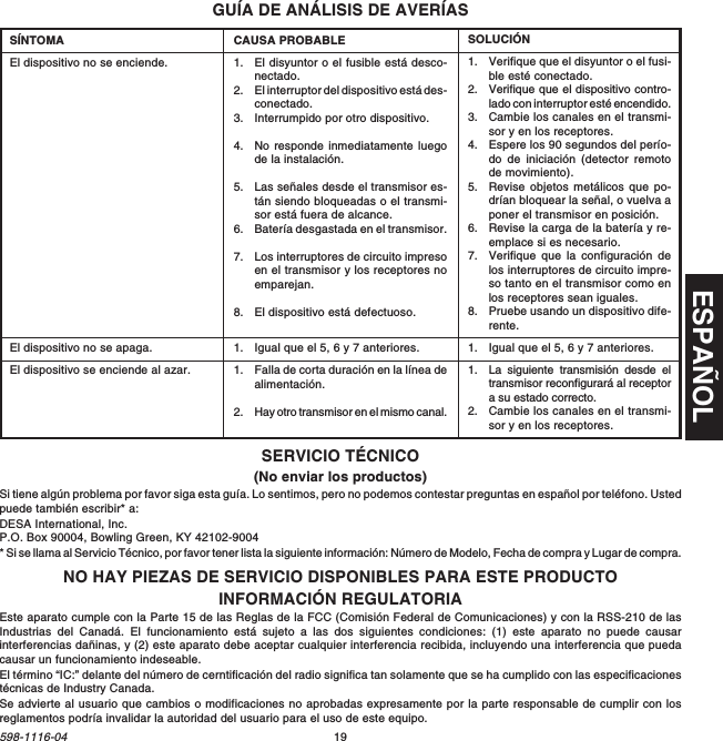 ESPAÑOL19598-1116-04GUÍA DE ANÁLISIS DE AVERÍASCAUSA PROBABLE1. El disyuntor o el fusible está desco-nectado.2. El interruptor del dispositivo está des-conectado.3. Interrumpido por otro dispositivo.4. No responde inmediatamente luegode la instalación.5. Las señales desde el transmisor es-tán siendo bloqueadas o el transmi-sor está fuera de alcance.6. Batería desgastada en el transmisor.7. Los interruptores de circuito impresoen el transmisor y los receptores noemparejan.8. El dispositivo está defectuoso.1. Igual que el 5, 6 y 7 anteriores.1. Falla de corta duración en la línea dealimentación.2. Hay otro transmisor en el mismo canal.SÍNTOMAEl dispositivo no se enciende.El dispositivo no se apaga.El dispositivo se enciende al azar.SOLUCIÓN1. Verifique que el disyuntor o el fusi-ble esté conectado.2. Verifique que el dispositivo contro-lado con interruptor esté encendido.3. Cambie los canales en el transmi-sor y en los receptores.4. Espere los 90 segundos del perío-do de iniciación (detector remotode movimiento).5. Revise objetos metálicos que po-drían bloquear la señal, o vuelva aponer el transmisor en posición.6. Revise la carga de la batería y re-emplace si es necesario.7. Verifique que la configuración delos interruptores de circuito impre-so tanto en el transmisor como enlos receptores sean iguales.8. Pruebe usando un dispositivo dife-rente.1. Igual que el 5, 6 y 7 anteriores.1. La siguiente transmisión desde eltransmisor reconfigurará al receptora su estado correcto.2. Cambie los canales en el transmi-sor y en los receptores.INFORMACIÓN REGULATORIAEste aparato cumple con la Parte 15 de las Reglas de la FCC (Comisión Federal de Comunicaciones) y con la RSS-210 de lasIndustrias del Canadá. El funcionamiento está sujeto a las dos siguientes condiciones: (1) este aparato no puede causarinterferencias dañinas, y (2) este aparato debe aceptar cualquier interferencia recibida, incluyendo una interferencia que puedacausar un funcionamiento indeseable.El término “IC:” delante del número de cerntificación del radio significa tan solamente que se ha cumplido con las especificacionestécnicas de Industry Canada.Se advierte al usuario que cambios o modificaciones no aprobadas expresamente por la parte responsable de cumplir con losreglamentos podría invalidar la autoridad del usuario para el uso de este equipo.NO HAY PIEZAS DE SERVICIO DISPONIBLES PARA ESTE PRODUCTOSERVICIO TÉCNICO(No enviar los productos)Si tiene algún problema por favor siga esta guía. Lo sentimos, pero no podemos contestar preguntas en español por teléfono. Ustedpuede también escribir* a:DESA International, Inc.P.O. Box 90004, Bowling Green, KY 42102-9004* Si se llama al Servicio Técnico, por favor tener lista la siguiente información: Número de Modelo, Fecha de compra y Lugar de compra.