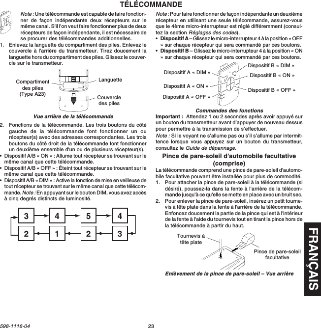 FRANÇAIS23598-1116-04Note : Une télécommande est capable de faire fonction-ner de façon indépendante deux récepteurs sur lemême canal. S&apos;il l&apos;on veut faire fonctionner plus de deuxrécepteurs de façon indépendante, il est nécessaire dese procurer des télécommandes additionnelles.1. Enlevez la languette du compartiment des piles. Enlevez lecouvercle à l&apos;arrière du transmetteur. Tirez doucement lalanguette hors du compartiment des piles. Glissez le couver-cle sur le transmetteur.TÉLÉCOMMANDE2. Fonctions de la télécommande. Les trois boutons du côtégauche de la télécommande font fonctionner un ourécepteur(s) avec des adresses correspondantes. Les troisboutons du côté droit de la télécommande font fonctionnerun deuxième ensemble d&apos;un ou de plusieurs récepteur(s).•Dispositif A/B « ON » : Allume tout récepteur se trouvant sur lemême canal que cette télécommande.•Dispositif A/B « OFF » : Éteint tout récepteur se trouvant sur lemême canal que cette télécommande.•Dispositif A/B « DIM » : Active la fonction de mise en veilleuse detout récepteur se trouvant sur le même canal que cette télécom-mande. Note : En appuyant sur le bouton DIM, vous avez accèsà cinq degrés distincts de luminosité.Note : Pour faire fonctionner de façon indépendante un deuxièmerécepteur en utilisant une seule télécommande, assurez-vousque le 4ème micro-interrupteur est réglé différemment (consul-tez la section Réglages des codes).•Dispositif A – Glissez le micro-interrupteur 4 à la position « OFF» sur chaque récepteur qui sera commandé par ces boutons.•Dispositif B – Glissez le micro-interrupteur 4 à la position « ON» sur chaque récepteur qui sera commandé par ces boutons.Important :  Attendez 1 ou 2 secondes après avoir appuyé surun bouton du transmetteur avant d’appuyer de nouveau dessuspour permettre à la transmission de s’effectuer.Note : Si le voyant ne s’allume pas ou s’il s’allume par intermit-tence lorsque vous appuyez sur un bouton du transmetteur,consultez le Guide de dépannage.Pince de pare-soleil d&apos;automobile facultative(comprise)La télécommande comprend une pince de pare-soleil d&apos;automo-bile facultative pouvant être installée pour plus de commodité.1. Pour attacher la pince de pare-soleil à la télécommande (sidésiré), poussez-la dans la fente à l&apos;arrière de la télécom-mande jusqu&apos;à ce qu&apos;elle se mette en place avec un bruit sec.2. Pour enlever la pince de pare-soleil, insérez un petit tourne-vis à tête plate dans la fente à l&apos;arrière de la télécommande.Enfoncez doucement la partie de la pince qui est à l&apos;intérieurde la fente à l&apos;aide du tournevis tout en tirant la pince hors dela télécommande à partir du haut.Vue arrière de la télécommandeCommandes des fonctionsON1 2 3 4Compartimentdes piles(Type A23) Couvercledes pilesLanguette45431232Dispositif A « DIM »Dispositif A « ON »Dispositif A « OFF »Dispositif B « DIM »Dispositif B « ON »Dispositif B « OFF »Enlèvement de la pince de pare-soleil – Vue arrièreTournevis àtête platePince de pare-soleilfacultative