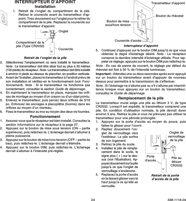 24598-1116-041  2  3  4ONDIM20323VLithiumBatteryOnglet deverrouillagede la pilePile aulithiumCR2032Ported’accèsRetrait de la ported’accès de la pileINTERRUPTEUR D’APPOINTInstallation1. Retrait de l’onglet du compartiment de la pile.Retirez le couvercle avant du transmetteur d’ap-point. Tirez doucement sur l’onglet pour le retirer ducompartiment de la pile. Replacez le couvercle surle transmetteur d’appoint.DIMRetrait de l’onglet de la pile20323VLithiumBatteryCompartiment de lapile (Type CR2032) CouvercleOngletInterrupteur d’appoint2. Sélectionnez l’emplacement où sera installé le transmetteur.Note : Le transmetteur doit être situé tout au plus à 30 mètres(100 pieds) du récepteur. Note : Le transmetteur doit être installéà environ 4 pieds au-dessus du plancher, en position verticale.3. Avant de l’installer, placez le transmetteur à l’endroit prévu deson installation et vérifiez-en le fonctionnement (voir Fonc-tionnement). Note : Si le transmetteur ne fonctionne pascorrectement, consultez la section Guide de dépannage.4. En maintenant le transmetteur en place, marquez les orifi-ces de montage au moyen d’un crayon ou d’un objet pointu.5. Enlevez le transmetteur, puis percez deux orifices de 3/16po. Enfoncez les ancrages à placoplâtre (fournis) dans lesorifices au moyen d’un marteau.6. Fixez le transmetteur au mur au moyen des deux vis fournies.Fonctionnement1. Assurez-vous que le récepteur est bien installé. Consultez lasection Informations sur le récepteur à la page 27.2. Appuyez sur le bouton de mise sous tension (ON – partiesupérieure), puis relâchez-le. L’éclairage devrait s’allumer àpleine puissance.3. Appuyez sur le bouton de mise hors tension (OFF – partie dubas), puis relâchez-le. L’éclairage devrait s’éteindre.4. Appuyez sur le bouton DIM, puis relâchez-le. L’éclairagedevrait s’allumer à l’intensité pré-réglée.5. Continuez d’appuyez sur le bouton DIM jusqu’à ce que vousobteniez le degré d’éclairage désiré. Note : Le récepteurconserve la dernière intensité d’éclairage utilisée. Pour rap-peler ce réglage, appuyez sur le bouton DIM puis relâchez-le.Note : En cas de panne de courant, le réglage par défaut durhéostat est fixé à 50 % de l’intensité lumineuse.Important : Attendez une ou deux secondes après avoir appuyésur un bouton du transmetteur avant d’appuyer de nouveaudessus pour permettre à la transmission de s’effectuer.Note : Si l’éclairage ne s’allume pas ou s’il s’allume par intermit-tence lorsque vous appuyez sur un bouton du transmetteur,consultez le Guide de dépannage.Remplacement de la pileLe transmetteur mural exige une pile au lithium 3 V, de typeCR2032. Lorsqu’il est expédié, le transmetteur comprend unepile. En condition d’utilisation normale, la pile devrait durerenviron 5 ans. Retirez la pile si vous ne prévoyez pas utiliser letransmetteur pour une période prolongée.1. Appuyez sur la porte d’accès au moyen du pouce, puisfaites-la glisser pour l’ouvrir.2. Repliez doucement l’on-glet de verrouillage versl’extérieur. La pile sortirade son logement.3. Retirez la pile du socle.4. Installez la pile de rempla-cement dans le socle, lesigne plus ( + ) sur le des-sus (voir l’illustration). Ap-puyez doucement sur la pilejusqu’à ce que l’onglet deverrouillage s’enclenche.5. Replacez la porte d’accèsen la faisant glisser vers lehaut jusqu’à ce qu’elle severrouille.DIMTransmetteur d’appointBouton de misesous/hors tensionBouton du rhéostatCouvercle d’accès