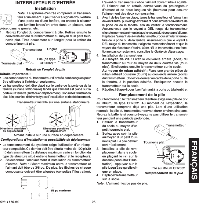 FRANÇAIS25598-1116-04INTERRUPTEUR D’ENTRÉEInstallationNote : Le système d’entrée comprend un transmet-teur et un aimant. Il peut servir à signaler l’ouvertured’une porte ou d’une fenêtre, ou encore à allumerune lumière lorsqu’on entre dans un placard, unepièce, dans le grenier, etc.1. Retirez l’onglet du compartiment à pile. Retirez ensuite lecouvercle arrière du transmetteur au moyen d’un petit tour-nevis plat. Tirez doucement sur l’onglet pour le retirer ducompartiment à pile.Retrait de l’onglet de pileDétails importants :•Les composantes du transmetteur d’entrée sont conçues pourêtre utilisées à l’intérieur seulement.•Le transmetteur doit être placé sur le cadre de la porte ou de lafenêtre (surface stationnaire) tandis que l’aimant est placé sur laporte ou la fenêtre (surface en déplacement). Consultez l’illustrationplus loin pour les différents types d’installation et de déplacement.1  2  3  4ONCR20323 VOLTSPile (de typeCR2032)Transmetteur OngletTournevis plat•Le fonctionnement du système exige l’utilisation d’un récep-teur compatible. Ce dernier doit être situé à moins de 100 pi (30m) du transmetteur (la distance maximum varie en fonction dutype de structure situé entre le transmetteur et le récepteur).2. Sélectionnez l’emplacement d’installation du transmetteurd’entrée. Note : L’écart maximum entre le transmetteur etl’aimant doit être de 3/8 po. De plus, les flèches de chaquecomposante doivent être alignées (consultez l’illustration).Transmetteur installé sur une surface stationnaireAimant installé sur une surface en déplacement.Configurations d’installation et possibilités de déplacement3/8&quot; MAXIMUML’avant du transmetteur et de l’aimant doivent être à égalité.Si l’aimant est en retrait, servez-vous du prolongateurd’aimant et de deux longues vis (fournies) pour assurerl’alignement des deux composantes.3. Avant de les fixer en place, tenez le transmetteur et l’aimant undevant l’autre, puis éloignez l’aimant pour simuler l’ouverture dela porte ou de la fenêtre, afin de vérifier le fonctionnement.Assurez-vous que le voyant à DEL rouge du transmetteurclignote momentanément et que le voyant du récepteur s’allume.Replacez l’aimant vis-à-vis le transmetteur pour simuler la ferme-ture de la porte ou de la fenêtre. Assurez-vous que le voyant àDEL rouge du transmetteur clignote momentanément et que levoyant du récepteur s’éteint. Note : Si le transmetteur ne fonc-tionne pas correctement, consultez le Guide de dépannage.4. Installation du transmetteurAu moyen de vis : Fixez le couvercle arrière (socle) dutransmetteur au mur au moyen de deux courtes vis (four-nies). Encliquetez ensuite le transmetteur sur le socle.Au moyen de ruban adhésif : Fixez une grande pièce deruban adhésif coussiné (fourni) au couvercle arrière (socle)du transmetteur. Collez ce dernier au cadre de la porte ou dela fenêtre, à la position désirée. Encliquetez ensuite letransmetteur sur le socle.5. Répétez l’étape 4 pour fixer l’aimant à la porte ou à la fenêtre.Remplacement de la pilePour fonctionner, le transmetteur d’entrée exige une pile de 3 Vau lithium, de type CR2032. Au moment de l’expédition, letransmetteur comprend déjà une pile. Lors d’une utilisationnormale, la pile du transmetteur devrait durer environ cinq ans.Retirez la batterie si vous prévoyez ne pas utiliser le transmet-teur pendant une période prolongée.1. Retirez le transmetteurdu socle au moyen d’unpetit tournevis plat.2. Sortez avec soin la pileau moyen d’un petit tour-nevis plat. La pile devraitsortir facilement.3. Installez la pile de rem-placement dans le socle,en plaçant le (+) sur ledessus (consultez l’illus-tration). Appuyez sur lapile jusqu’à ce qu’elle cli-que en place.4. Replacez le transmetteursur le socle.Note : L’aimant n’exige pas de pile.CR20323 VOLTSPile au lithium CR2032Tournevis platRemplacement de la pileTransmetteurDirections possiblesdu déplacement Directions possiblesdu déplacement3/8 po maximum