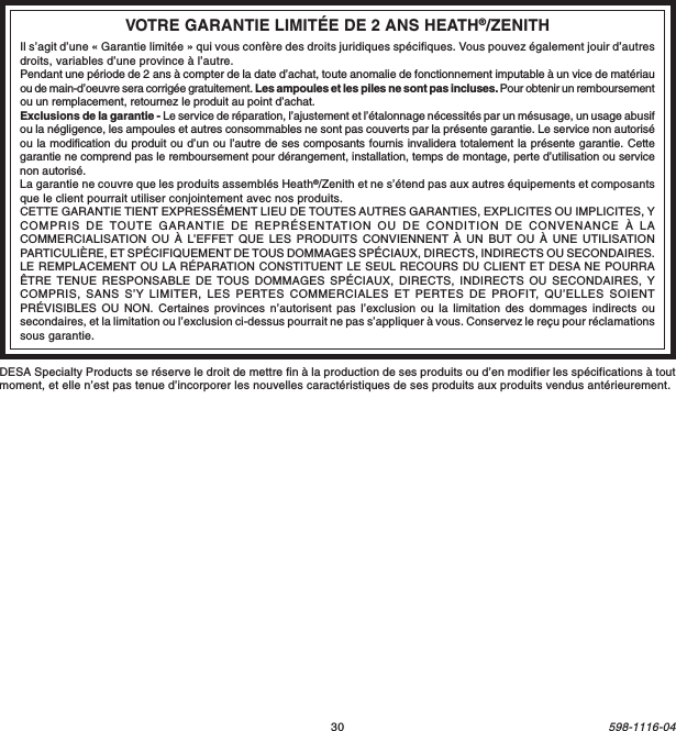 30598-1116-04DESA Specialty Products se réserve le droit de mettre fin à la production de ses produits ou d’en modifier les spécifications à toutmoment, et elle n’est pas tenue d’incorporer les nouvelles caractéristiques de ses produits aux produits vendus antérieurement.VOTRE GARANTIE LIMITÉE DE 2 ANS HEATH®/ZENITHIl s’agit d’une « Garantie limitée » qui vous confère des droits juridiques spécifiques. Vous pouvez également jouir d’autresdroits, variables d’une province à l’autre.Pendant une période de 2 ans à compter de la date d’achat, toute anomalie de fonctionnement imputable à un vice de matériauou de main-d’oeuvre sera corrigée gratuitement. Les ampoules et les piles ne sont pas incluses. Pour obtenir un remboursementou un remplacement, retournez le produit au point d’achat.Exclusions de la garantie - Le service de réparation, l’ajustement et l’étalonnage nécessités par un mésusage, un usage abusifou la négligence, les ampoules et autres consommables ne sont pas couverts par la présente garantie. Le service non autoriséou la modification du produit ou d’un ou l’autre de ses composants fournis invalidera totalement la présente garantie. Cettegarantie ne comprend pas le remboursement pour dérangement, installation, temps de montage, perte d’utilisation ou servicenon autorisé.La garantie ne couvre que les produits assemblés Heath®/Zenith et ne s’étend pas aux autres équipements et composantsque le client pourrait utiliser conjointement avec nos produits.CETTE GARANTIE TIENT EXPRESSÉMENT LIEU DE TOUTES AUTRES GARANTIES, EXPLICITES OU IMPLICITES, YCOMPRIS DE TOUTE GARANTIE DE REPRÉSENTATION OU DE CONDITION DE CONVENANCE À LACOMMERCIALISATION OU À L’EFFET QUE LES PRODUITS CONVIENNENT À UN BUT OU À UNE UTILISATIONPARTICULIÈRE, ET SPÉCIFIQUEMENT DE TOUS DOMMAGES SPÉCIAUX, DIRECTS, INDIRECTS OU SECONDAIRES.LE REMPLACEMENT OU LA RÉPARATION CONSTITUENT LE SEUL RECOURS DU CLIENT ET DESA NE POURRAÊTRE TENUE RESPONSABLE DE TOUS DOMMAGES SPÉCIAUX, DIRECTS, INDIRECTS OU SECONDAIRES, YCOMPRIS, SANS S’Y LIMITER, LES PERTES COMMERCIALES ET PERTES DE PROFIT, QU’ELLES SOIENTPRÉVISIBLES OU NON. Certaines provinces n’autorisent pas l’exclusion ou la limitation des dommages indirects ousecondaires, et la limitation ou l’exclusion ci-dessus pourrait ne pas s’appliquer à vous. Conservez le reçu pour réclamationssous garantie.