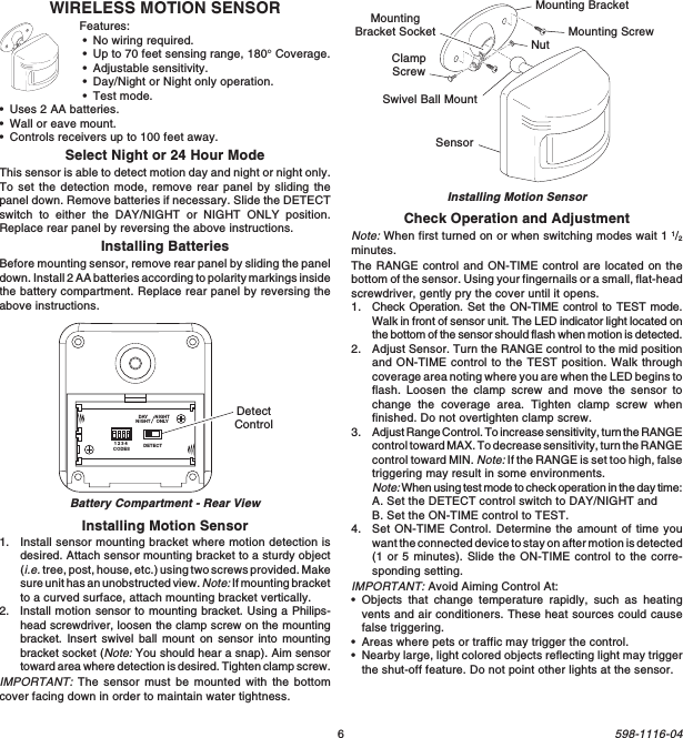 6598-1116-04WIRELESS MOTION SENSORFeatures:•No wiring required.•Up to 70 feet sensing range, 180° Coverage.•Adjustable sensitivity.•Day/Night or Night only operation.•Test mode.•Uses 2 AA batteries.•Wall or eave mount.•Controls receivers up to 100 feet away.Select Night or 24 Hour ModeThis sensor is able to detect motion day and night or night only.To set the detection mode, remove rear panel by sliding thepanel down. Remove batteries if necessary. Slide the DETECTswitch to either the DAY/NIGHT or NIGHT ONLY position.Replace rear panel by reversing the above instructions.Installing BatteriesBefore mounting sensor, remove rear panel by sliding the paneldown. Install 2 AA batteries according to polarity markings insidethe battery compartment. Replace rear panel by reversing theabove instructions.Installing Motion Sensor1. Install sensor mounting bracket where motion detection isdesired. Attach sensor mounting bracket to a sturdy object(i.e. tree, post, house, etc.) using two screws provided. Makesure unit has an unobstructed view. Note: If mounting bracketto a curved surface, attach mounting bracket vertically.2. Install motion sensor to mounting bracket. Using a Philips-head screwdriver, loosen the clamp screw on the mountingbracket. Insert swivel ball mount on sensor into mountingbracket socket (Note: You should hear a snap). Aim sensortoward area where detection is desired. Tighten clamp screw.IMPORTANT: The sensor must be mounted with the bottomcover facing down in order to maintain water tightness.Installing Motion SensorCheck Operation and AdjustmentNote: When first turned on or when switching modes wait 1 1/2minutes.The RANGE control and ON-TIME control are located on thebottom of the sensor. Using your fingernails or a small, flat-headscrewdriver, gently pry the cover until it opens.1. Check Operation. Set the ON-TIME control to TEST mode.Walk in front of sensor unit. The LED indicator light located onthe bottom of the sensor should flash when motion is detected.2. Adjust Sensor. Turn the RANGE control to the mid positionand ON-TIME control to the TEST position. Walk throughcoverage area noting where you are when the LED begins toflash. Loosen the clamp screw and move the sensor tochange the coverage area. Tighten clamp screw whenfinished. Do not overtighten clamp screw.3. Adjust Range Control. To increase sensitivity, turn the RANGEcontrol toward MAX. To decrease sensitivity, turn the RANGEcontrol toward MIN. Note: If the RANGE is set too high, falsetriggering may result in some environments.Note: When using test mode to check operation in the day time:A. Set the DETECT control switch to DAY/NIGHT andB. Set the ON-TIME control to TEST.4. Set ON-TIME Control. Determine the amount of time youwant the connected device to stay on after motion is detected(1 or 5 minutes). Slide the ON-TIME control to the corre-sponding setting.IMPORTANT: Avoid Aiming Control At:•Objects that change temperature rapidly, such as heatingvents and air conditioners. These heat sources could causefalse triggering.•Areas where pets or traffic may trigger the control.•Nearby large, light colored objects reflecting light may triggerthe shut-off feature. Do not point other lights at the sensor.Mounting BracketClampScrewNutSensorMounting ScrewSwivel Ball MountMountingBracket SocketDETECTCODES1234DAYNIGHTNIGHTONLYDetectControlBattery Compartment - Rear View