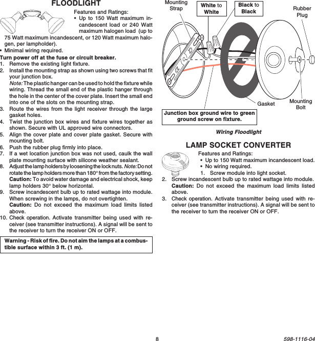 8598-1116-04Junction box ground wire to greenground screw on fixture.Wiring FloodlightWarning - Risk of fire. Do not aim the lamps at a combus-tible surface within 3 ft. (1 m).White toWhiteBlack toBlackGasketMountingStrapMountingBoltRubberPlugLAMP SOCKET CONVERTERFeatures and Ratings:•Up to 150 Watt maximum incandescent load.•No wiring required.1. Screw module into light socket.2. Screw incandescent bulb up to rated wattage into module.Caution: Do not exceed the maximum load limits listedabove.3. Check operation. Activate transmitter being used with re-ceiver (see transmitter instructions). A signal will be sent tothe receiver to turn the receiver ON or OFF.FLOODLIGHTFeatures and Ratings:•Up to 150 Watt maximum in-candescent load or 240 Wattmaximum halogen load  (up to75 Watt maximum incandescent, or 120 Watt maximum halo-gen, per lampholder).•Minimal wiring required.Turn power off at the fuse or circuit breaker.1. Remove the existing light fixture.2. Install the mounting strap as shown using two screws that fityour junction box.Note: The plastic hanger can be used to hold the fixture whilewiring. Thread the small end of the plastic hanger throughthe hole in the center of the cover plate. Insert the small endinto one of the slots on the mounting strap.3. Route the wires from the light receiver through the largegasket holes.4. Twist the junction box wires and fixture wires together asshown. Secure with UL approved wire connectors.5. Align the cover plate and cover plate gasket. Secure withmounting bolt.6. Push the rubber plug firmly into place.7. If a wet location junction box was not used, caulk the wallplate mounting surface with silicone weather sealant.8. Adjust the lamp holders by loosening the lock nuts. Note: Do notrotate the lamp holders more than 180° from the factory setting.Caution: To avoid water damage and electrical shock, keeplamp holders 30° below horizontal.9. Screw incandescent bulb up to rated wattage into module.When screwing in the lamps, do not overtighten.Caution: Do not exceed the maximum load limits listedabove.10. Check operation. Activate transmitter being used with re-ceiver (see transmitter instructions). A signal will be sent tothe receiver to turn the receiver ON or OFF.