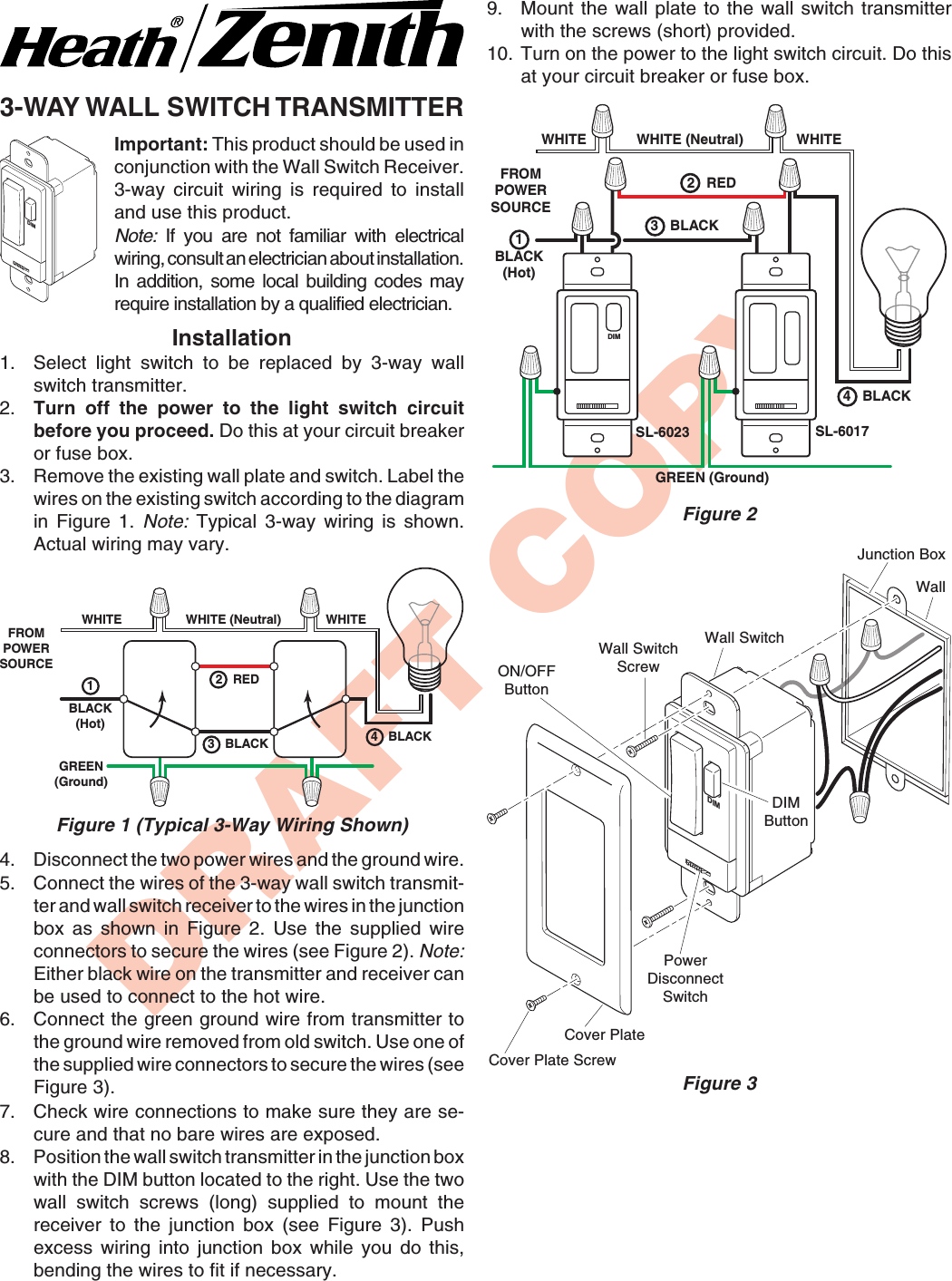 DRAFT COPY3-WAY WALL SWITCH TRANSMITTERDIMDIMImportant: This product should be used inconjunction with the Wall Switch Receiver.3-way circuit wiring is required to installand use this product.Note: If you are not familiar with electricalwiring, consult an electrician about installation.In addition, some local building codes mayrequire installation by a qualified electrician.Installation1. Select light switch to be replaced by 3-way wallswitch transmitter.2. Turn off the power to the light switch circuitbefore you proceed. Do this at your circuit breakeror fuse box.3. Remove the existing wall plate and switch. Label thewires on the existing switch according to the diagramin Figure 1. Note: Typical 3-way wiring is shown.Actual wiring may vary.WHITEFROMPOWERSOURCEWHITE (Neutral) WHITE1BLACK(Hot)GREEN(Ground)2   RED4   BLACK3   BLACKFigure 1 (Typical 3-Way Wiring Shown)4. Disconnect the two power wires and the ground wire.5. Connect the wires of the 3-way wall switch transmit-ter and wall switch receiver to the wires in the junctionbox as shown in Figure 2. Use the supplied wireconnectors to secure the wires (see Figure 2). Note:Either black wire on the transmitter and receiver canbe used to connect to the hot wire.6. Connect the green ground wire from transmitter tothe ground wire removed from old switch. Use one ofthe supplied wire connectors to secure the wires (seeFigure 3).7. Check wire connections to make sure they are se-cure and that no bare wires are exposed.8. Position the wall switch transmitter in the junction boxwith the DIM button located to the right. Use the twowall switch screws (long) supplied to mount thereceiver to the junction box (see Figure 3). Pushexcess wiring into junction box while you do this,bending the wires to fit if necessary.GREEN (Ground)WHITEFROMPOWERSOURCE1BLACK(Hot)WHITE (Neutral)SL-6017WHITESL-6023DIM2   RED3   BLACK4   BLACKFigure 2Figure 3Wall SwitchScrewJunction BoxWall SwitchON/OFFButtonDIMButtonWallPowerDisconnectSwitchCover PlateCover Plate Screw9. Mount the wall plate to the wall switch transmitterwith the screws (short) provided.10. Turn on the power to the light switch circuit. Do thisat your circuit breaker or fuse box.