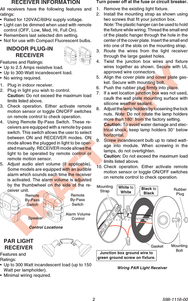 2598-1116-00DRAFT COPYPAR LIGHTRECEIVERFeatures andRatings:•Up to 300 Watt incandescent load (up to 150Watt per lampholder).•Minimal wiring required.RECEIVER INFORMATIONAll receivers have the following features andratings:•Rated for 120VAC/60Hz supply voltage.•Light can be dimmed when used with remotecontrol (OFF, Low, Med, Hi, Full On).•Remembers last selected dim setting.•Not for use with Compact Fluorescent bulbs.INDOOR PLUG-INRECEIVERFeatures and Ratings:•Up to 2.5 Amps resistive load.•Up to 300-Watt incandescent load.•No wiring required.1. Plug in indoor receiver.2. Plug in light you wish to control.Caution: Do not exceed the maximum loadlimits listed above.3. Check operation. Either activate remotemotion sensor or toggle ON/OFF switcheson remote control to check operation.4. Using Remote By-Pass Switch. These re-ceivers are equipped with a remote by-passswitch. This switch allows the user to selectbetween ON and RECEIVER modes. ONmode allows the plugged in light to be oper-ated manually. RECEIVER mode allows thelight to be operated by remote control orremote motion sensor.5. Adjust audio alert volume (if applicable).Some models are equipped with an audiblealarm which sounds each time the receiveris activated. The alarm volume is adjustedby the thumbwheel on the side of the re-ceiver unit.Control LocationsRemoteBy-PassSwitchRemoteBy-PassSwitchAlarm VolumeControlSpeakerWhite toWhite Black toBlackGasketMountingStrapMountingBoltRubberPlugJunction box ground wire togreen ground screw on fixture.Wiring PAR Light ReceiverTurn power off at the fuse or circuit breaker.1. Remove the existing light fixture.2. Install the mounting strap as shown usingtwo screws that fit your junction box.Note: The plastic hanger can be used to holdthe fixture while wiring. Thread the small endof the plastic hanger through the hole in thecenter of the cover plate. Insert the small endinto one of the slots on the mounting strap.3. Route the wires from the light receiverthrough the large gasket holes.4. Twist the junction box wires and fixturewires together as shown. Secure with ULapproved wire connectors.5. Align the cover plate and cover plate gas-ket. Secure with mounting bolt.6. Push the rubber plug firmly into place.7. If a wet location junction box was not used,caulk the wall plate mounting surface withsilicone weather sealant.8. Adjust the lamp holders by loosening the locknuts. Note: Do not rotate the lamp holdersmore than 180° from the factory setting.Caution: To avoid water damage and elec-trical shock, keep lamp holders 30° belowhorizontal.9. Screw incandescent bulb up to rated watt-age into module. When screwing in thelamps, do not overtighten.Caution: Do not exceed the maximum loadlimits listed above.10. Check operation. Either activate remotemotion sensor or toggle ON/OFF switcheson remote control to check operation.