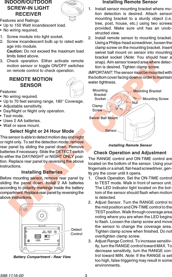 3598-1116-00DRAFT COPYINDOOR/OUTDOORSCREW-IN LIGHTRECEIVERFeatures and Ratings:•Up to 150 Watt incandescent load.•No wiring required.1. Screw module into light socket.2. Screw incandescent bulb up to rated watt-age into module.Caution: Do not exceed the maximum loadlimits listed above.3. Check operation. Either activate remotemotion sensor or toggle ON/OFF switcheson remote control to check operation.REMOTE MOTIONSENSORFeatures:•No wiring required.•Up to 70 feet sensing range, 180° Coverage.•Adjustable sensitivity.•Day/Night or Night only operation.•Test mode.•Uses 2 AA batteries.•Wall or eave mount.Select Night or 24 Hour ModeThis sensor is able to detect motion day and nightor night only. To set the detection mode, removerear panel by sliding the panel down. Removebatteries if necessary. Slide the DETECT switchto either the DAY/NIGHT or NIGHT ONLY posi-tion. Replace rear panel by reversing the aboveinstructions.Installing BatteriesBefore mounting sensor, remove rear panel bysliding the panel down. Install 2 AA batteriesaccording to polarity markings inside the batterycompartment. Replace rear panel by reversing theabove instructions.Battery Compartment - Rear ViewDETECTCODES1234DAYNIGHTNIGHTONLYDetectControlInstalling Remote Sensor1. Install sensor mounting bracket where mo-tion detection is desired. Attach sensormounting bracket to a sturdy object (i.e.tree, post, house, etc.) using two screwsprovided. Make sure unit has an unob-structed view.2. Install remote sensor to mounting bracket.Using a Philips-head screwdriver, loosen theclamp screw on the mounting bracket. Insertswivel ball mount on sensor into mountingbracket socket (Note: You should hear asnap). Aim sensor toward area where detec-tion is desired. Tighten clamp screw.IMPORTANT: The sensor must be mounted withthe bottom cover facing down in order to maintainwater tightness.Check Operation and AdjustmentThe RANGE control and ON-TIME control arelocated on the bottom of the sensor. Using yourfingernails or a small, flat-head screwdriver, gen-tly pry the cover until it opens.1. Check Operation. Set the ON-TIME controlto TEST mode. Walk in front of sensor unit.The LED indicator light located on the bot-tom of the sensor should flash when motionis detected.2. Adjust Sensor. Turn the RANGE control tothe mid position and ON-TIME control to theTEST position. Walk through coverage areanoting where you are when the LED beginsto flash. Loosen the clamp screw and movethe sensor to change the coverage area.Tighten clamp screw when finished. Do notovertighten clamp screw.3. Adjust Range Control. To increase sensitiv-ity, turn the RANGE control toward MAX. Todecrease sensitivity, turn the RANGE con-trol toward MIN. Note: If the RANGE is settoo high, false triggering may result in someenvironments.Installing Remote SensorMounting BracketClampScrewNutSensorMounting ScrewSwivel Ball MountMountingBracketSocket