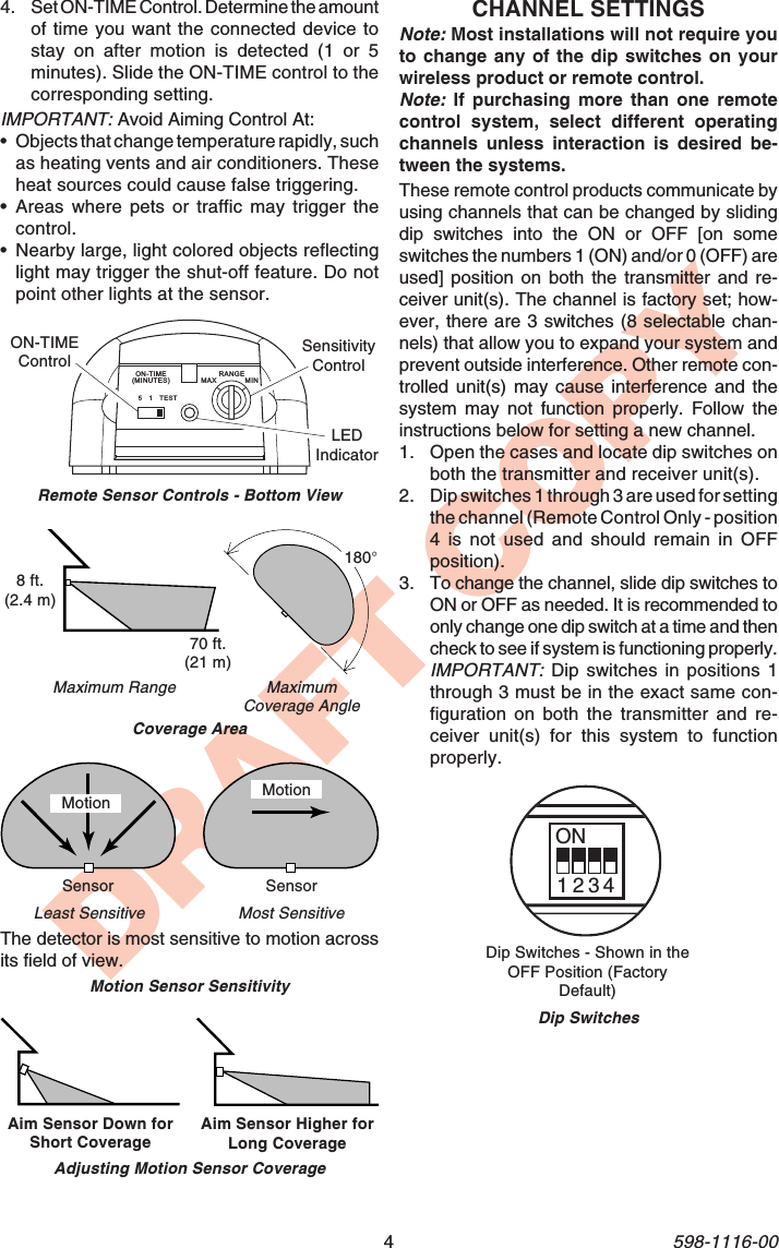 4598-1116-00DRAFT COPYMaximumCoverage AngleAim Sensor Down forShort Coverage Aim Sensor Higher forLong CoverageMaximum RangeAdjusting Motion Sensor CoverageCoverage AreaMotionMost SensitiveMotion Sensor SensitivityLeast SensitiveMotionSensor SensorThe detector is most sensitive to motion acrossits field of view.4. Set ON-TIME Control. Determine the amountof time you want the connected device tostay on after motion is detected (1 or 5minutes). Slide the ON-TIME control to thecorresponding setting.IMPORTANT: Avoid Aiming Control At:•Objects that change temperature rapidly, suchas heating vents and air conditioners. Theseheat sources could cause false triggering.•Areas where pets or traffic may trigger thecontrol.•Nearby large, light colored objects reflectinglight may trigger the shut-off feature. Do notpoint other lights at the sensor.70 ft.(21 m)8 ft.(2.4 m)180°CHANNEL SETTINGSNote: Most installations will not require youto change any of the dip switches on yourwireless product or remote control.Note: If purchasing more than one remotecontrol system, select different operatingchannels unless interaction is desired be-tween the systems.These remote control products communicate byusing channels that can be changed by slidingdip switches into the ON or OFF [on someswitches the numbers 1 (ON) and/or 0 (OFF) areused] position on both the transmitter and re-ceiver unit(s). The channel is factory set; how-ever, there are 3 switches (8 selectable chan-nels) that allow you to expand your system andprevent outside interference. Other remote con-trolled unit(s) may cause interference and thesystem may not function properly. Follow theinstructions below for setting a new channel.1. Open the cases and locate dip switches onboth the transmitter and receiver unit(s).2. Dip switches 1 through 3 are used for settingthe channel (Remote Control Only - position4 is not used and should remain in OFFposition).3. To change the channel, slide dip switches toON or OFF as needed. It is recommended toonly change one dip switch at a time and thencheck to see if system is functioning properly.IMPORTANT: Dip switches in positions 1through 3 must be in the exact same con-figuration on both the transmitter and re-ceiver unit(s) for this system to functionproperly.Dip Switches - Shown in theOFF Position (FactoryDefault)ON1 2 3 4Dip SwitchesRemote Sensor Controls - Bottom View51TESTON-TIME(MINUTES)RANGEMAX MINON-TIMEControl SensitivityControlLEDIndicator