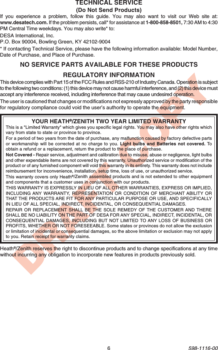 6598-1116-00DRAFT COPYREGULATORY INFORMATIONThis device complies with Part 15 of the FCC Rules and RSS-210 of Industry Canada. Operation is subjectto the following two conditions: (1) this device may not cause harmful interference, and (2) this device mustaccept any interference received, including interference that may cause undesired operation.The user is cautioned that changes or modifications not expressly approved by the party responsiblefor regulatory compliance could void the user’s authority to operate the equipment.YOUR HEATH®/ZENITH TWO YEAR LIMITED WARRANTYThis is a &quot;Limited Warranty&quot; which gives you specific legal rights. You may also have other rights whichvary from state to state or province to province.For a period of two years from the date of purchase, any malfunction caused by factory defective partsor workmanship will be corrected at no charge to you. Light bulbs and Batteries not covered. Toobtain a refund or a replacement, return the product to the place of purchase.Not Covered - Repair service, adjustment and calibration due to misuse, abuse or negligence, light bulbsand other expendable items are not covered by this warranty. Unauthorized service or modification of theproduct or of any furnished component will void this warranty in its entirety. This warranty does not includereimbursement for inconvenience, installation, setup time, loss of use, or unauthorized service.This warranty covers only Heath®/Zenith assembled products and is not extended to other equipmentand components that a customer uses in conjunction with our products.THIS WARRANTY IS EXPRESSLY IN LIEU OF ALL OTHER WARRANTIES, EXPRESS OR IMPLIED,INCLUDING ANY WARRANTY, REPRESENTATION OR CONDITION OF MERCHANT ABILITY ORTHAT THE PRODUCTS ARE FIT FOR ANY PARTICULAR PURPOSE OR USE, AND SPECIFICALLYIN LIEU OF ALL SPECIAL, INDIRECT, INCIDENTAL, OR CONSEQUENTIAL DAMAGES.REPAIR OR REPLACEMENT SHALL BE THE SOLE REMEDY OF THE CUSTOMER AND THERESHALL BE NO LIABILITY ON THE PART OF DESA FOR ANY SPECIAL, INDIRECT, INCIDENTAL, ORCONSEQUENTIAL DAMAGES, INCLUDING BUT NOT LIMITED TO ANY LOSS OF BUSINESS ORPROFITS, WHETHER OR NOT FORESEEABLE. Some states or provinces do not allow the exclusionor limitation of incidental or consequential damages, so the above limitation or exclusion may not applyto you. Retain receipt for warranty claims.NO SERVICE PARTS AVAILABLE FOR THESE PRODUCTSTECHNICAL SERVICE(Do Not Send Products)If you experience a problem, follow this guide. You may also want to visit our Web site at:www.desatech.com. If the problem persists, call* for assistance at 1-800-858-8501, 7:30 AM to 4:30PM Central Time weekdays. You may also write* to:DESA International, Inc.P.O. Box 90004, Bowling Green, KY 42102-9004* If contacting Technical Service, please have the following information available: Model Number,Date of Purchase, and Place of Purchase.Heath®/Zenith reserves the right to discontinue products and to change specifications at any timewithout incurring any obligation to incorporate new features in products previously sold.