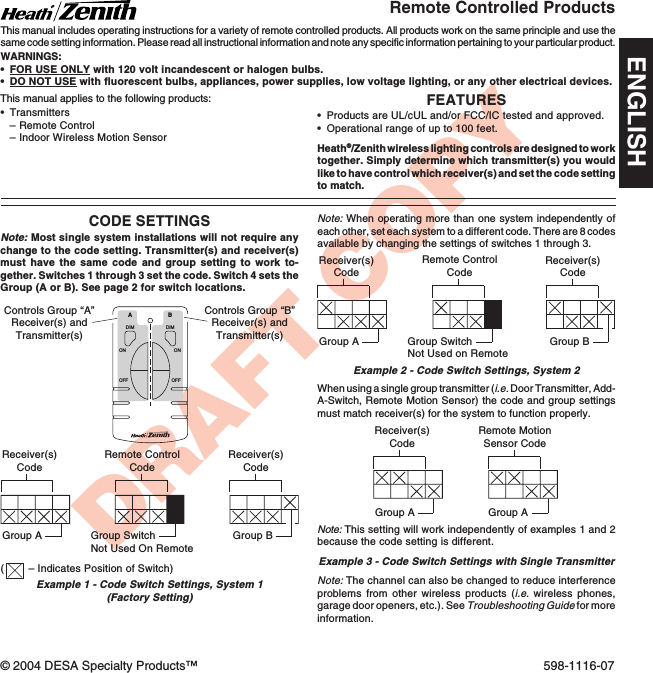 DRAFT COPYFEATURES•Products are UL/cUL and/or FCC/IC tested and approved.•Operational range of up to 100 feet.Heath®/Zenith wireless lighting controls are designed to worktogether. Simply determine which transmitter(s) you wouldlike to have control which receiver(s) and set the code settingto match.•Transmitters–Remote Control–Indoor Wireless Motion SensorRemote Controlled ProductsThis manual includes operating instructions for a variety of remote controlled products. All products work on the same principle and use thesame code setting information. Please read all instructional information and note any specific information pertaining to your particular product.WARNINGS:•FOR USE ONLY with 120 volt incandescent or halogen bulbs.•DO NOT USE with fluorescent bulbs, appliances, power supplies, low voltage lighting, or any other electrical devices.CODE SETTINGSNote: Most single system installations will not require anychange to the code setting. Transmitter(s) and receiver(s)must have the same code and group setting to work to-gether. Switches 1 through 3 set the code. Switch 4 sets theGroup (A or B). See page 2 for switch locations.DIMABONOFFONOFFDIMReceiver(s)CodeReceiver(s)CodeGroup AGroup BRemote MotionSensor CodeGroup AExample 1 - Code Switch Settings, System 1(Factory Setting)Controls Group “A”Receiver(s) andTransmitter(s)Controls Group “B”Receiver(s) andTransmitter(s)Note: When operating more than one system independently ofeach other, set each system to a different code. There are 8 codesavailable by changing the settings of switches 1 through 3.Example 2 - Code Switch Settings, System 2Receiver(s)CodeReceiver(s)CodeGroup A Group BRemote ControlCodeWhen using a single group transmitter (i.e. Door Transmitter, Add-A-Switch, Remote Motion Sensor) the code and group settingsmust match receiver(s) for the system to function properly.This manual applies to the following products:Group SwitchNot Used on RemoteNote: The channel can also be changed to reduce interferenceproblems from other wireless products (i.e. wireless phones,garage door openers, etc.). See Troubleshooting Guide for moreinformation.Receiver(s)CodeGroup ARemote ControlCodeGroup SwitchNot Used On RemoteExample 3 - Code Switch Settings with Single TransmitterNote: This setting will work independently of examples 1 and 2because the code setting is different.(– Indicates Position of Switch)© 2004 DESA Specialty Products™ 598-1116-07ENGLISH