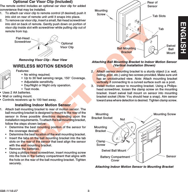 3598-1116-07ENGLISHDRAFT COPYONDay / NightNight   Only 5 1 TestMax MinWIRELESS MOTION SENSORFeatures:•No wiring required.•Up to 30 feet sensing range, 150° Coverage.•Adjustable sensitivity.•Day/Night or Night only operation.•Test mode.•Uses 2 AA batteries.•Wall or ceiling mount.•Controls receivers up to 100 feet away.ONDay / NightNight   Only 5 1 TestMax MinSwivelBallMountBall MountingBracketMountingScrewTabRear ofSensorTab SlotsAttaching Ball Mounting Bracket to Indoor Motion Sensor(Vertical Installation Shown)Flat-HeadScrewdriver OptionalVisor ClipRemoving Visor Clip - Rear ViewOptional Car Visor Clip (Included)The remote control includes an optional car visor clip for addedconvenience that may be installed.1. To attach car visor clip to remote control (if desired) push itinto slot on rear of remote unit until it snaps into place.2. To remove car visor clip, insert a small, flat-head screwdriverinto slot on back of remote. Gently push down on portion ofvisor clip inside slot with screwdriver while pulling clip out ofremote from top.Installing Indoor Motion Sensor1. Attach ball mounting bracket to rear of motion sensor. Theball mounting bracket is designed to mount to the rear of thesensor in three possible directions depending upon theinstallation requirements. To attach the ball mounting bracket,follow the steps shown below:•Determine the best mounting position of the sensor forthe coverage desired.•Determine the best location of the wall mounting bracket.•Insert the tabs on the ball mounting bracket into the tabslots on the rear of the sensor that best align the sensorwith the wall mounting bracket.•Remove the batteries.•Using a philips-head screwdriver, insert mounting screwinto the hole in the battery compartment that aligns withthe hole on the rear of the ball mounting bracket. Tightensecurely.2. Attach sensor mounting bracket to a sturdy object (i.e. wall,ceiling, post, etc.) using two screws provided. Make sure unithas an unobstructed view. Note: Attach  mounting  bracketvertically if connecting to a curved surface such as a post.3. Install motion sensor to mounting bracket. Using a Philips-head screwdriver, loosen the clamp screw on the mountingbracket. Insert swivel ball mount on sensor into mountingbracket socket (Note: You should hear a snap). Aim sensortoward area where detection is desired. Tighten clamp screw.Attaching Indoor Motion Sensor to Mounting BracketMountingBracketClampScrewNutSensorMounting ScrewSwivel Ball MountMountingBracket SocketBattery CompartmentCover