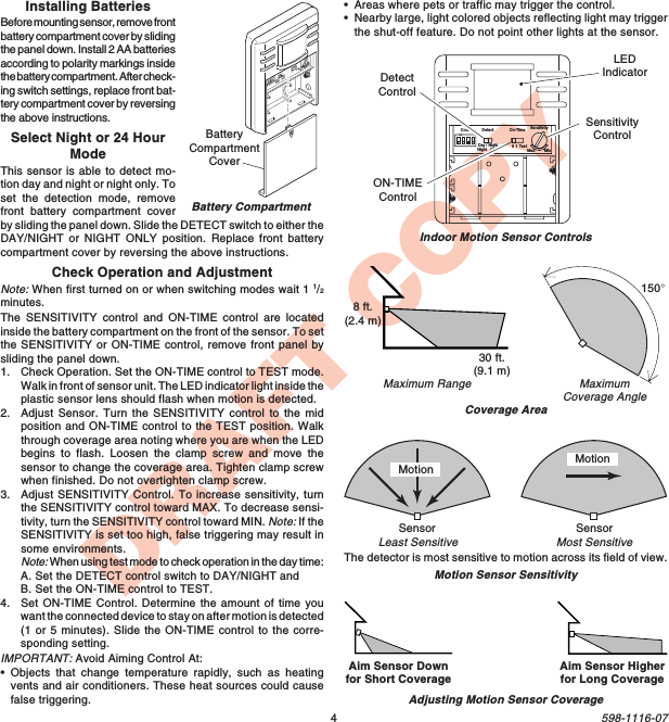 4598-1116-07DRAFT COPYMaximumCoverage AngleMaximum RangeCoverage AreaMotion Sensor SensitivityThe detector is most sensitive to motion across its field of view.Indoor Motion Sensor ControlsMotionMost SensitiveLeast SensitiveMotionSensor SensorCodeONDay / NightNight   Only 5 1 TestOn-TimeMax MinDetect SensitivityON-TIMEControlSensitivityControlLEDIndicator30 ft.(9.1 m)8 ft.(2.4 m)150°Aim Sensor Downfor Short Coverage Aim Sensor Higherfor Long CoverageAdjusting Motion Sensor CoverageDetectControlCheck Operation and AdjustmentNote: When first turned on or when switching modes wait 1 1/2minutes.The SENSITIVITY control and ON-TIME control are locatedinside the battery compartment on the front of the sensor. To setthe SENSITIVITY or ON-TIME control, remove front panel bysliding the panel down.1. Check Operation. Set the ON-TIME control to TEST mode.Walk in front of sensor unit. The LED indicator light inside theplastic sensor lens should flash when motion is detected.2. Adjust Sensor. Turn the SENSITIVITY control to the midposition and ON-TIME control to the TEST position. Walkthrough coverage area noting where you are when the LEDbegins to flash. Loosen the clamp screw and move thesensor to change the coverage area. Tighten clamp screwwhen finished. Do not overtighten clamp screw.3. Adjust SENSITIVITY Control. To increase sensitivity, turnthe SENSITIVITY control toward MAX. To decrease sensi-tivity, turn the SENSITIVITY control toward MIN. Note: If theSENSITIVITY is set too high, false triggering may result insome environments.Note: When using test mode to check operation in the day time:A. Set the DETECT control switch to DAY/NIGHT andB. Set the ON-TIME control to TEST.4. Set ON-TIME Control. Determine the amount of time youwant the connected device to stay on after motion is detected(1 or 5 minutes). Slide the ON-TIME control to the corre-sponding setting.IMPORTANT: Avoid Aiming Control At:•Objects that change temperature rapidly, such as heatingvents and air conditioners. These heat sources could causefalse triggering.Battery CompartmentONDay / NightNight   Only 5 1 TestMax MinBatteryCompartmentCoverSelect Night or 24 HourModeThis sensor is able to detect mo-tion day and night or night only. Toset the detection mode, removefront battery compartment coverby sliding the panel down. Slide the DETECT switch to either theDAY/NIGHT or NIGHT ONLY position. Replace front batterycompartment cover by reversing the above instructions.Installing BatteriesBefore mounting sensor, remove frontbattery compartment cover by slidingthe panel down. Install 2 AA batteriesaccording to polarity markings insidethe battery compartment. After check-ing switch settings, replace front bat-tery compartment cover by reversingthe above instructions.•Areas where pets or traffic may trigger the control.•Nearby large, light colored objects reflecting light may triggerthe shut-off feature. Do not point other lights at the sensor.