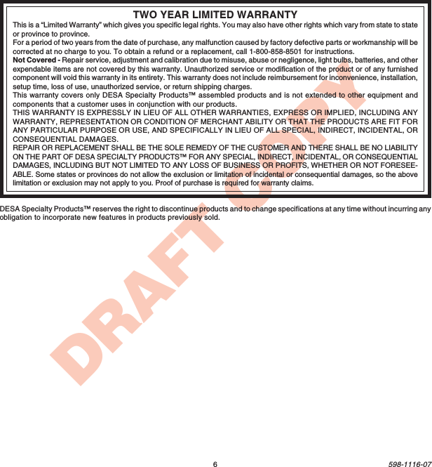 6598-1116-07DRAFT COPYTWO YEAR LIMITED WARRANTYThis is a “Limited Warranty” which gives you specific legal rights. You may also have other rights which vary from state to stateor province to province.For a period of two years from the date of purchase, any malfunction caused by factory defective parts or workmanship will becorrected at no charge to you. To obtain a refund or a replacement, call 1-800-858-8501 for instructions.Not Covered - Repair service, adjustment and calibration due to misuse, abuse or negligence, light bulbs, batteries, and otherexpendable items are not covered by this warranty. Unauthorized service or modification of the product or of any furnishedcomponent will void this warranty in its entirety. This warranty does not include reimbursement for inconvenience, installation,setup time, loss of use, unauthorized service, or return shipping charges.This warranty covers only DESA Specialty Products™ assembled products and is not extended to other equipment andcomponents that a customer uses in conjunction with our products.THIS WARRANTY IS EXPRESSLY IN LIEU OF ALL OTHER WARRANTIES, EXPRESS OR IMPLIED, INCLUDING ANYWARRANTY, REPRESENTATION OR CONDITION OF MERCHANT ABILITY OR THAT THE PRODUCTS ARE FIT FORANY PARTICULAR PURPOSE OR USE, AND SPECIFICALLY IN LIEU OF ALL SPECIAL, INDIRECT, INCIDENTAL, ORCONSEQUENTIAL DAMAGES.REPAIR OR REPLACEMENT SHALL BE THE SOLE REMEDY OF THE CUSTOMER AND THERE SHALL BE NO LIABILITYON THE PART OF DESA SPECIALTY PRODUCTS™ FOR ANY SPECIAL, INDIRECT, INCIDENTAL, OR CONSEQUENTIALDAMAGES, INCLUDING BUT NOT LIMITED TO ANY LOSS OF BUSINESS OR PROFITS, WHETHER OR NOT FORESEE-ABLE. Some states or provinces do not allow the exclusion or limitation of incidental or consequential damages, so the abovelimitation or exclusion may not apply to you. Proof of purchase is required for warranty claims.DESA Specialty Products™ reserves the right to discontinue products and to change specifications at any time without incurring anyobligation to incorporate new features in products previously sold.