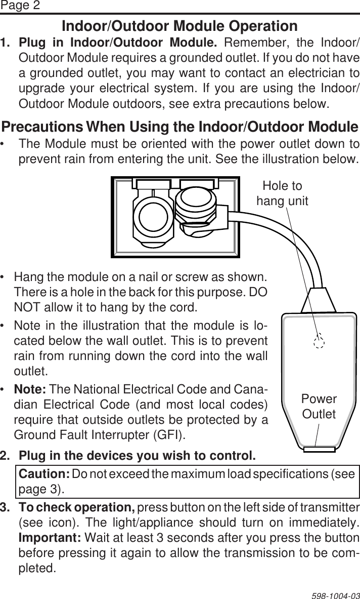 Page 2598-1004-03Indoor/Outdoor Module Operation1. Plug in Indoor/Outdoor Module. Remember, the Indoor/Outdoor Module requires a grounded outlet. If you do not havea grounded outlet, you may want to contact an electrician toupgrade your electrical system. If you are using the Indoor/Outdoor Module outdoors, see extra precautions below.Precautions When Using the Indoor/Outdoor Module•The Module must be oriented with the power outlet down toprevent rain from entering the unit. See the illustration below.•Hang the module on a nail or screw as shown.There is a hole in the back for this purpose. DONOT allow it to hang by the cord.•Note in the illustration that the module is lo-cated below the wall outlet. This is to preventrain from running down the cord into the walloutlet.•Note: The National Electrical Code and Cana-dian Electrical Code (and most local codes)require that outside outlets be protected by aGround Fault Interrupter (GFI).Hole tohang unitPowerOutlet2. Plug in the devices you wish to control.Caution: Do not exceed the maximum load specifications (seepage 3).3. To check operation, press button on the left side of transmitter(see icon). The light/appliance should turn on immediately.Important: Wait at least 3 seconds after you press the buttonbefore pressing it again to allow the transmission to be com-pleted.