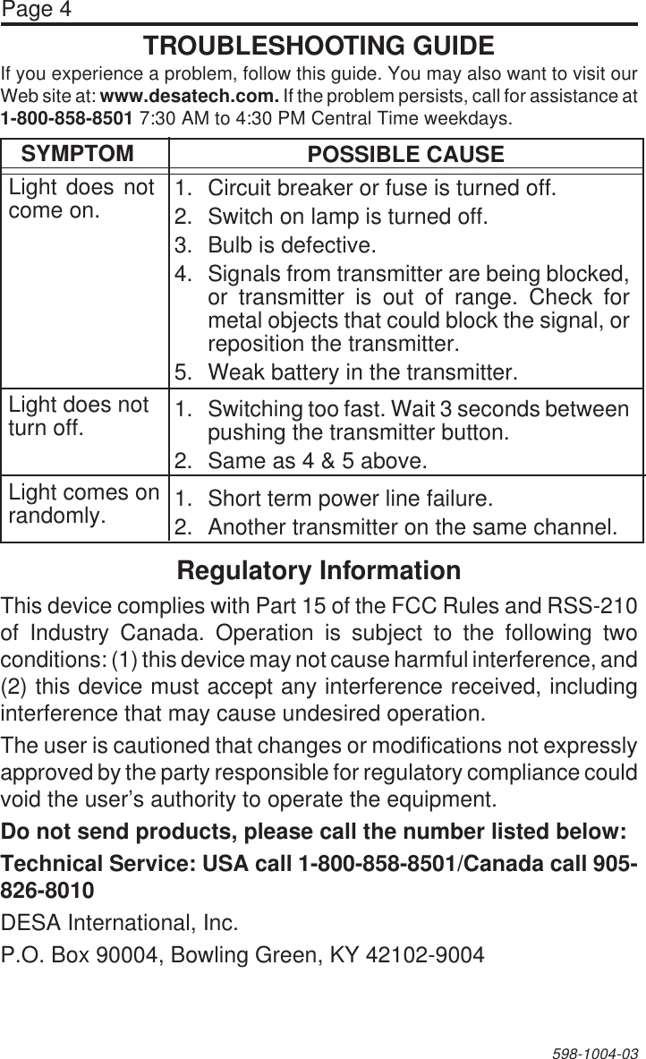 Page 4598-1004-03TROUBLESHOOTING GUIDERegulatory InformationThis device complies with Part 15 of the FCC Rules and RSS-210of Industry Canada. Operation is subject to the following twoconditions: (1) this device may not cause harmful interference, and(2) this device must accept any interference received, includinginterference that may cause undesired operation.The user is cautioned that changes or modifications not expresslyapproved by the party responsible for regulatory compliance couldvoid the user’s authority to operate the equipment.Do not send products, please call the number listed below:Technical Service: USA call 1-800-858-8501/Canada call 905-826-8010DESA International, Inc.P.O. Box 90004, Bowling Green, KY 42102-9004SYMPTOMLight does notcome on.POSSIBLE CAUSE1. Circuit breaker or fuse is turned off.2. Switch on lamp is turned off.3. Bulb is defective.4. Signals from transmitter are being blocked,or transmitter is out of range. Check formetal objects that could block the signal, orreposition the transmitter.5. Weak battery in the transmitter.1. Switching too fast. Wait 3 seconds betweenpushing the transmitter button.2. Same as 4 &amp; 5 above.1. Short term power line failure.2. Another transmitter on the same channel.Light does notturn off.Light comes onrandomly.If you experience a problem, follow this guide. You may also want to visit ourWeb site at: www.desatech.com. If the problem persists, call for assistance at1-800-858-8501 7:30 AM to 4:30 PM Central Time weekdays.