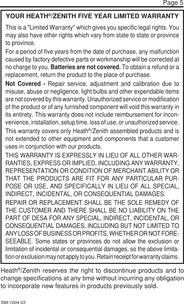 Page 5598-1004-03YOUR HEATH®/ZENITH FIVE YEAR LIMITED WARRANTYThis is a &quot;Limited Warranty&quot; which gives you specific legal rights. Youmay also have other rights which vary from state to state or provinceto province.For a period of five years from the date of purchase, any malfunctioncaused by factory defective parts or workmanship will be corrected atno charge to you. Batteries are not covered. To obtain a refund or areplacement, return the product to the place of purchase.Not Covered - Repair service, adjustment and calibration due tomisuse, abuse or negligence, light bulbs and other expendable itemsare not covered by this warranty. Unauthorized service or modificationof the product or of any furnished component will void this warranty inits entirety. This warranty does not include reimbursement for incon-venience, installation, setup time, loss of use, or unauthorized service.This warranty covers only Heath®/Zenith assembled products and isnot extended to other equipment and components that a customeruses in conjunction with our products.THIS WARRANTY IS EXPRESSLY IN LIEU OF ALL OTHER WAR-RANTIES, EXPRESS OR IMPLIED, INCLUDING ANY WARRANTY,REPRESENTATION OR CONDITION OF MERCHANT ABILITY ORTHAT THE PRODUCTS ARE FIT FOR ANY PARTICULAR PUR-POSE OR USE, AND SPECIFICALLY IN LIEU OF ALL SPECIAL,INDIRECT, INCIDENTAL, OR CONSEQUENTIAL DAMAGES.REPAIR OR REPLACEMENT SHALL BE THE SOLE REMEDY OFTHE CUSTOMER AND THERE SHALL BE NO LIABILITY ON THEPART OF DESA FOR ANY SPECIAL, INDIRECT, INCIDENTAL, ORCONSEQUENTIAL DAMAGES, INCLUDING BUT NOT LIMITED TOANY LOSS OF BUSINESS OR PROFITS, WHETHER OR NOT FORE-SEEABLE. Some states or provinces do not allow the exclusion orlimitation of incidental or consequential damages, so the above limita-tion or exclusion may not apply to you. Retain receipt for warranty claims.Heath®/Zenith reserves the right to discontinue products and tochange specifications at any time without incurring any obligationto incorporate new features in products previously sold.