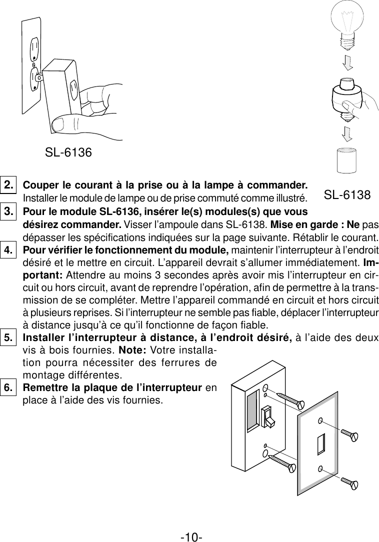 -10-2. Couper le courant à la prise ou à la lampe à commander.Installer le module de lampe ou de prise commuté comme illustré.3. Pour le module SL-6136, insérer le(s) modules(s) que vousdésirez commander. Visser l’ampoule dans SL-6138. Mise en garde : Ne pasdépasser les spécifications indiquées sur la page suivante. Rétablir le courant.4. Pour vérifier le fonctionnement du module, maintenir l’interrupteur à l’endroitdésiré et le mettre en circuit. L’appareil devrait s’allumer immédiatement. Im-portant: Attendre au moins 3 secondes après avoir mis l’interrupteur en cir-cuit ou hors circuit, avant de reprendre l’opération, afin de permettre à la trans-mission de se compléter. Mettre l’appareil commandé en circuit et hors circuità plusieurs reprises. Si l’interrupteur ne semble pas fiable, déplacer l’interrupteurà distance jusqu’à ce qu’il fonctionne de façon fiable.5. Installer l’interrupteur à distance, à l’endroit désiré, à l’aide des deuxvis à bois fournies. Note: Votre installa-tion pourra nécessiter des ferrures demontage différentes.6. Remettre la plaque de l’interrupteur enplace à l’aide des vis fournies.SL-6136SL-6138